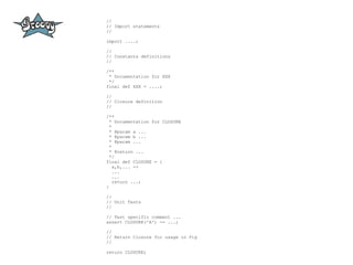 //
// Import statements
//

import ....;

//
// Constants definitions
//

/**
 * Documentation for XXX
 */
final def XXX = ....;

//
// Closure definition
//

/**
  * Documentation for CLOSURE
  *
  * @param a ...
  * @param b ...
  * @param ...
  *
  * @return ...
  */
final def CLOSURE = {
    a,b,... ->
    ...
    ...
    return ...;
}

//
// Unit Tests
//

// Test specific comment ...
assert CLOSURE('A') == ...;

//
// Return Closure for usage in Pig
//

return CLOSURE;
 
