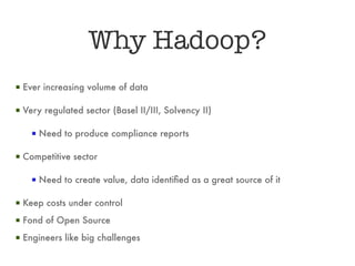 Why Hadoop?
▪ Ever increasing volume of data

▪ Very regulated sector (Basel II/III, Solvency II)

    ▪ Need to produce compliance reports

▪ Competitive sector

    ▪ Need to create value, data identified as a great source of it

▪ Keep costs under control
▪ Fond of Open Source
▪ Engineers like big challenges
 