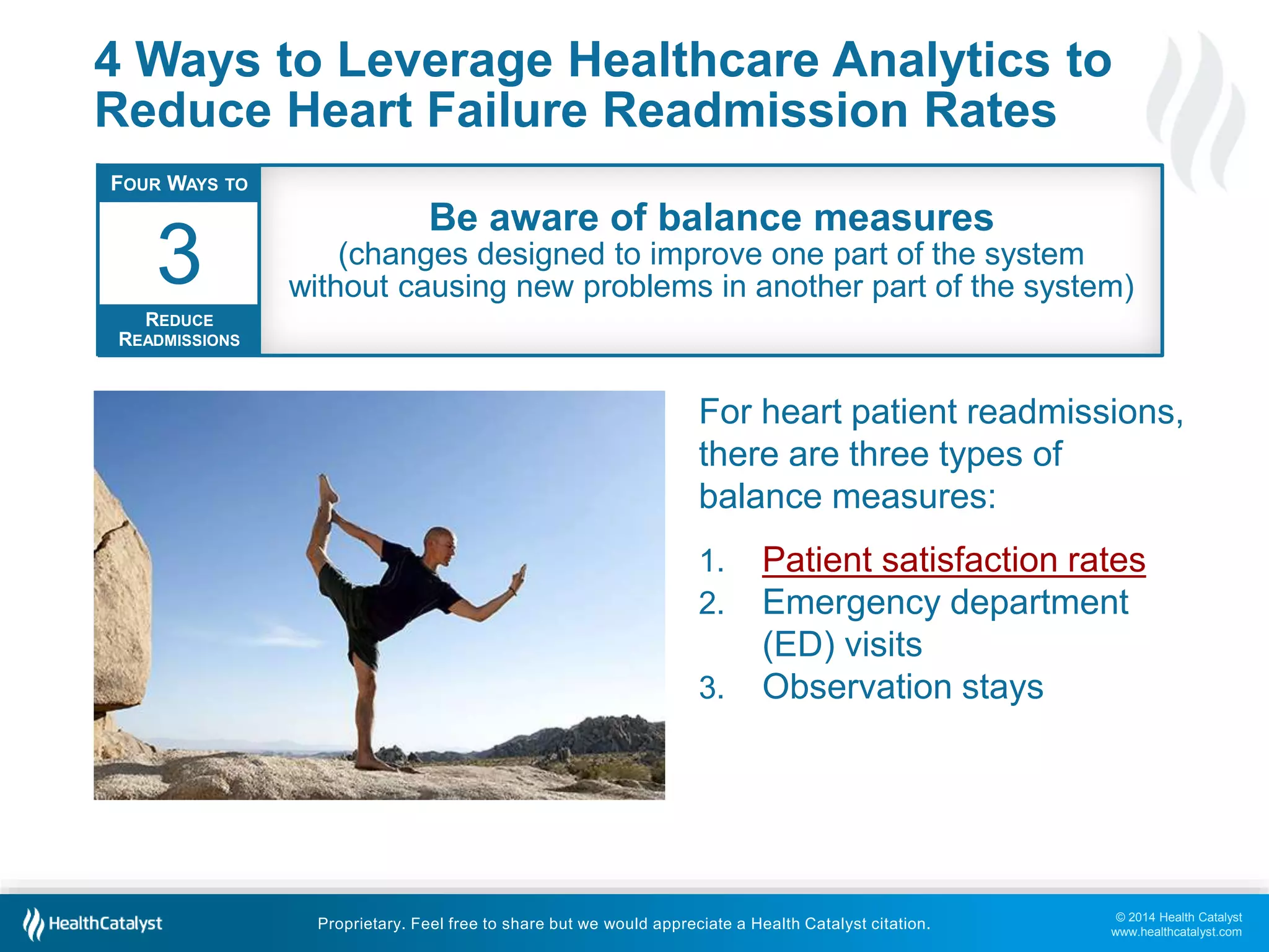 © 2014 Health Catalyst
www.healthcatalyst.com
Proprietary. Feel free to share but we would appreciate a Health Catalyst citation.
4 Ways to Leverage Healthcare Analytics to
Reduce Heart Failure Readmission Rates
For heart patient readmissions,
there are three types of
balance measures:
1. Patient satisfaction rates
2. Emergency department
(ED) visits
3. Observation stays
FOUR WAYS TO
REDUCE
READMISSIONS
3
Be aware of balance measures
(changes designed to improve one part of the system
without causing new problems in another part of the system)
 