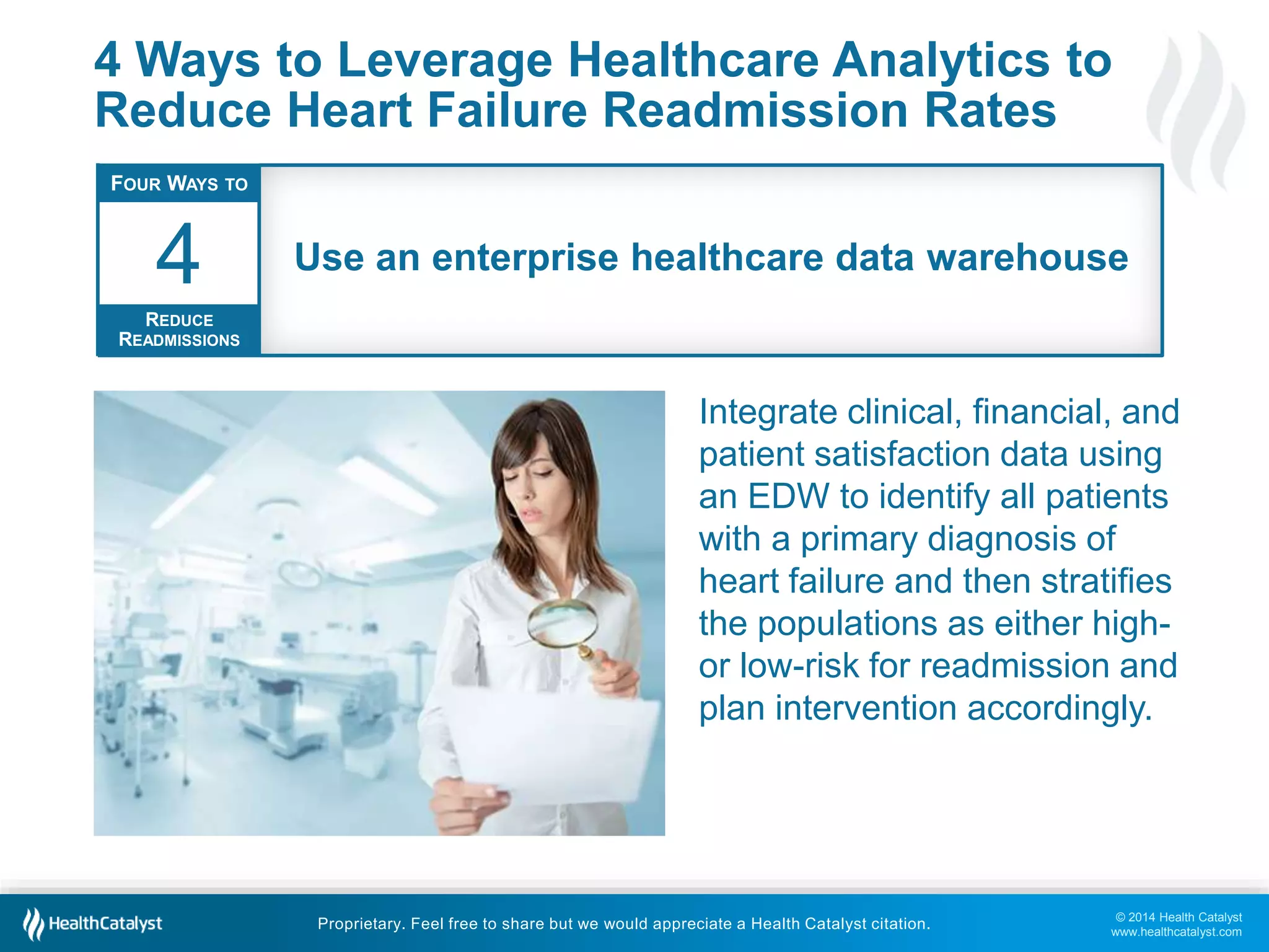 © 2014 Health Catalyst
www.healthcatalyst.com
Proprietary. Feel free to share but we would appreciate a Health Catalyst citation.
4 Ways to Leverage Healthcare Analytics to
Reduce Heart Failure Readmission Rates
Integrate clinical, financial, and
patient satisfaction data using
an EDW to identify all patients
with a primary diagnosis of
heart failure and then stratifies
the populations as either high-
or low-risk for readmission and
plan intervention accordingly.
FOUR WAYS TO
REDUCE
READMISSIONS
4 Use an enterprise healthcare data warehouse
 