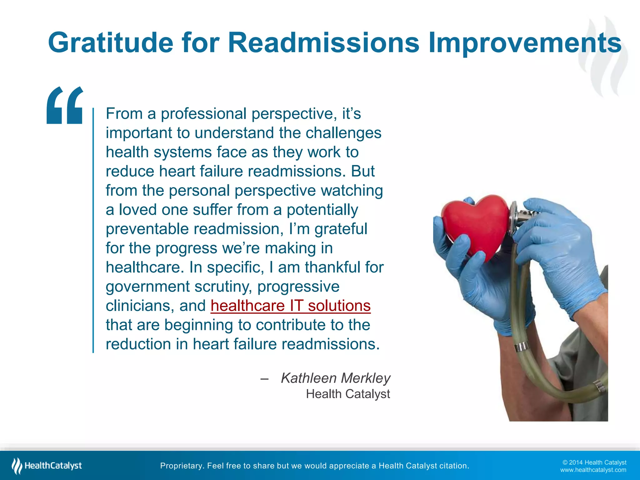 © 2014 Health Catalyst
www.healthcatalyst.com
Proprietary. Feel free to share but we would appreciate a Health Catalyst citation.
Gratitude for Readmissions Improvements
From a professional perspective, it’s
important to understand the challenges
health systems face as they work to
reduce heart failure readmissions. But
from the personal perspective watching
a loved one suffer from a potentially
preventable readmission, I’m grateful
for the progress we’re making in
healthcare. In specific, I am thankful for
government scrutiny, progressive
clinicians, and healthcare IT solutions
that are beginning to contribute to the
reduction in heart failure readmissions.
– Kathleen Merkley
Health Catalyst
‘‘
 