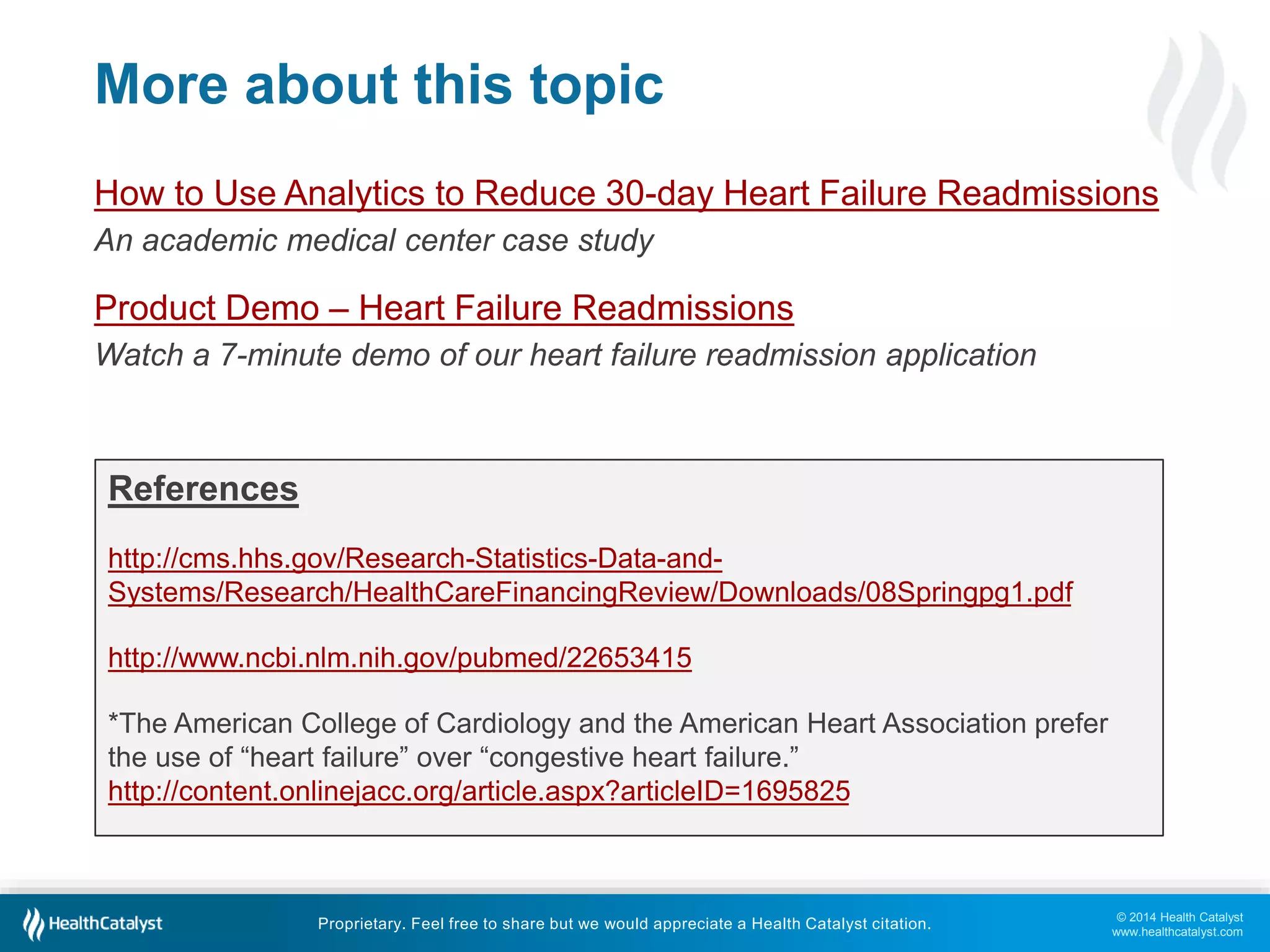 © 2014 Health Catalyst
www.healthcatalyst.com
Proprietary. Feel free to share but we would appreciate a Health Catalyst citation.
More about this topic
How to Use Analytics to Reduce 30-day Heart Failure Readmissions
An academic medical center case study
Product Demo – Heart Failure Readmissions
Watch a 7-minute demo of our heart failure readmission application
References
http://cms.hhs.gov/Research-Statistics-Data-and-
Systems/Research/HealthCareFinancingReview/Downloads/08Springpg1.pdf
http://www.ncbi.nlm.nih.gov/pubmed/22653415
*The American College of Cardiology and the American Heart Association prefer
the use of “heart failure” over “congestive heart failure.”
http://content.onlinejacc.org/article.aspx?articleID=1695825
 