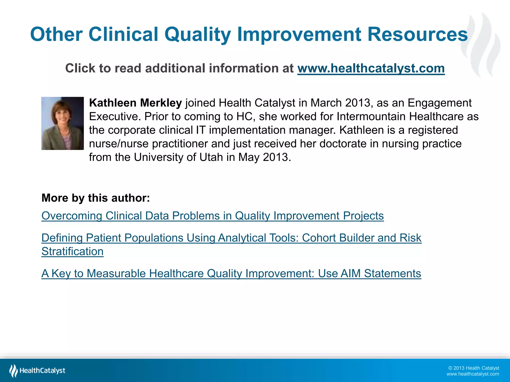 © 2013 Health Catalyst
www.healthcatalyst.com
Other Clinical Quality Improvement Resources
Click to read additional information at www.healthcatalyst.com
Kathleen Merkley joined Health Catalyst in March 2013, as an Engagement
Executive. Prior to coming to HC, she worked for Intermountain Healthcare as
the corporate clinical IT implementation manager. Kathleen is a registered
nurse/nurse practitioner and just received her doctorate in nursing practice
from the University of Utah in May 2013.
More by this author:
Overcoming Clinical Data Problems in Quality Improvement Projects
Defining Patient Populations Using Analytical Tools: Cohort Builder and Risk
Stratification
A Key to Measurable Healthcare Quality Improvement: Use AIM Statements
 
