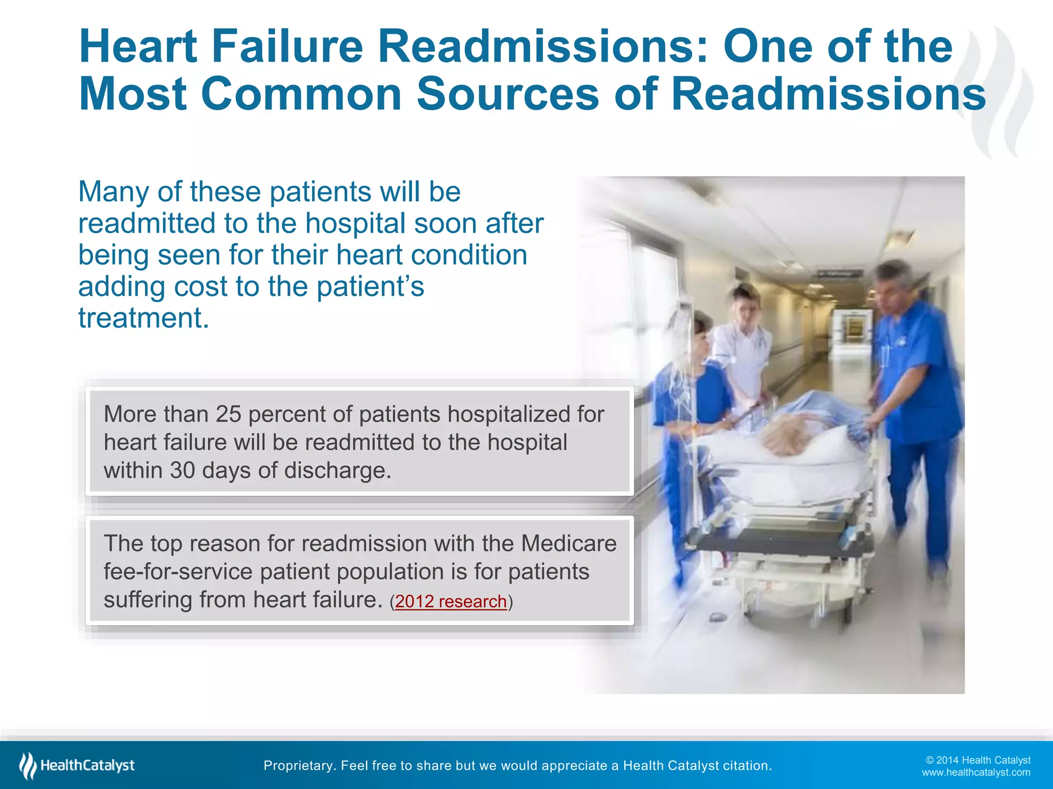 © 2014 Health Catalyst
www.healthcatalyst.com
Proprietary. Feel free to share but we would appreciate a Health Catalyst citation.
Heart Failure Readmissions: One of the
Most Common Sources of Readmissions
Many of these patients will be
readmitted to the hospital soon after
being seen for their heart condition
adding cost to the patient’s
treatment.
More than 25 percent of patients hospitalized for
heart failure will be readmitted to the hospital
within 30 days of discharge.
The top reason for readmission with the Medicare
fee-for-service patient population is for patients
suffering from heart failure. (2012 research)
 