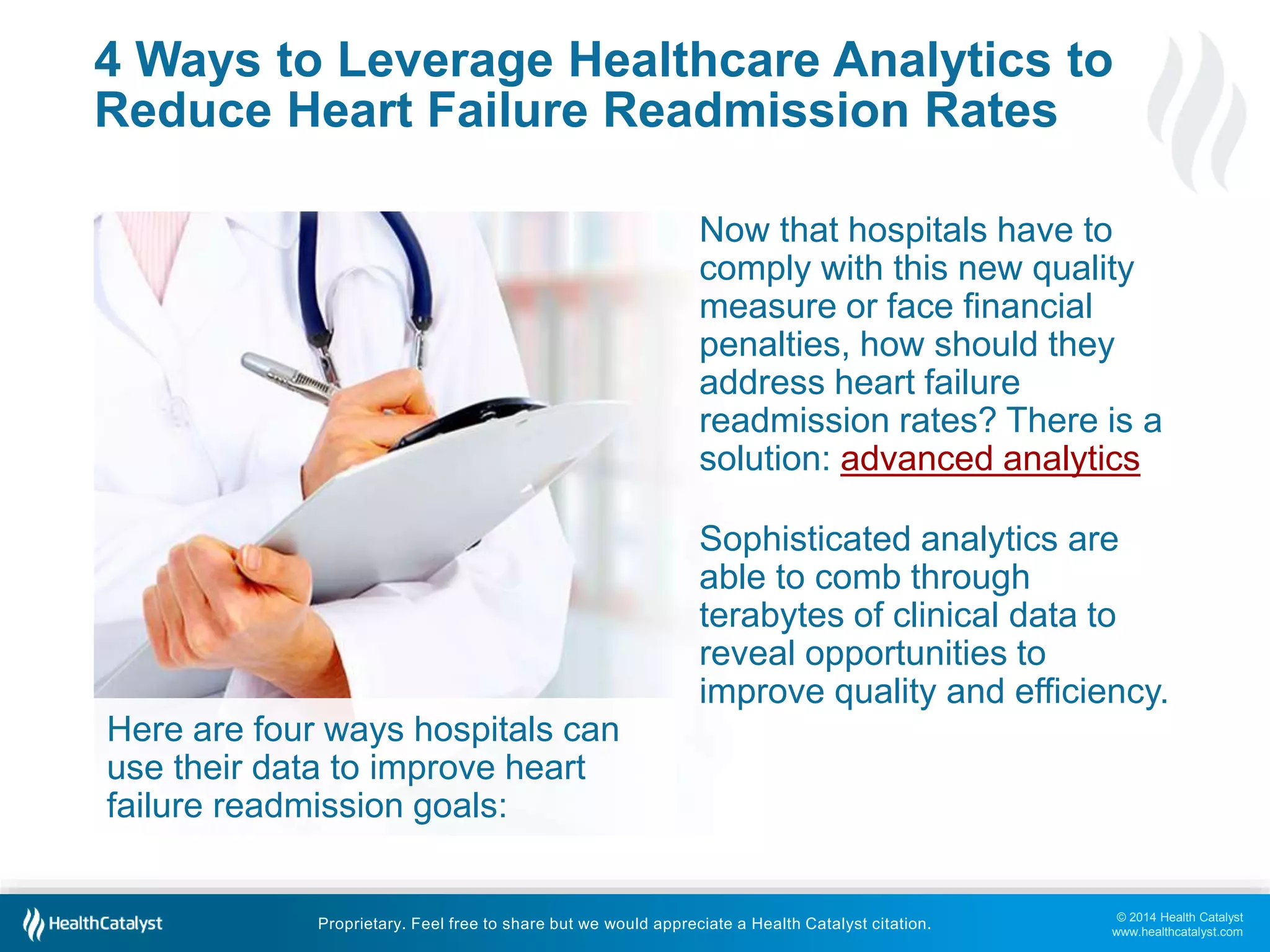 © 2014 Health Catalyst
www.healthcatalyst.com
Proprietary. Feel free to share but we would appreciate a Health Catalyst citation.
4 Ways to Leverage Healthcare Analytics to
Reduce Heart Failure Readmission Rates
Now that hospitals have to
comply with this new quality
measure or face financial
penalties, how should they
address heart failure
readmission rates? There is a
solution: advanced analytics
Sophisticated analytics are
able to comb through
terabytes of clinical data to
reveal opportunities to
improve quality and efficiency.
Here are four ways hospitals can
use their data to improve heart
failure readmission goals:
 