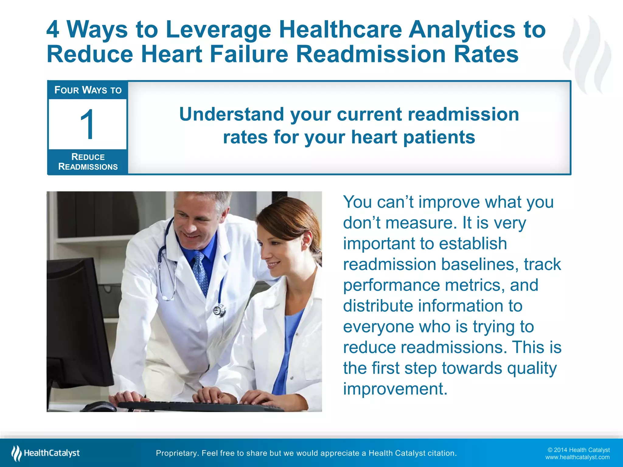 © 2014 Health Catalyst
www.healthcatalyst.com
Proprietary. Feel free to share but we would appreciate a Health Catalyst citation.
4 Ways to Leverage Healthcare Analytics to
Reduce Heart Failure Readmission Rates
You can’t improve what you
don’t measure. It is very
important to establish
readmission baselines, track
performance metrics, and
distribute information to
everyone who is trying to
reduce readmissions. This is
the first step towards quality
improvement.
FOUR WAYS TO
REDUCE
READMISSIONS
1 Understand your current readmission
rates for your heart patients
 