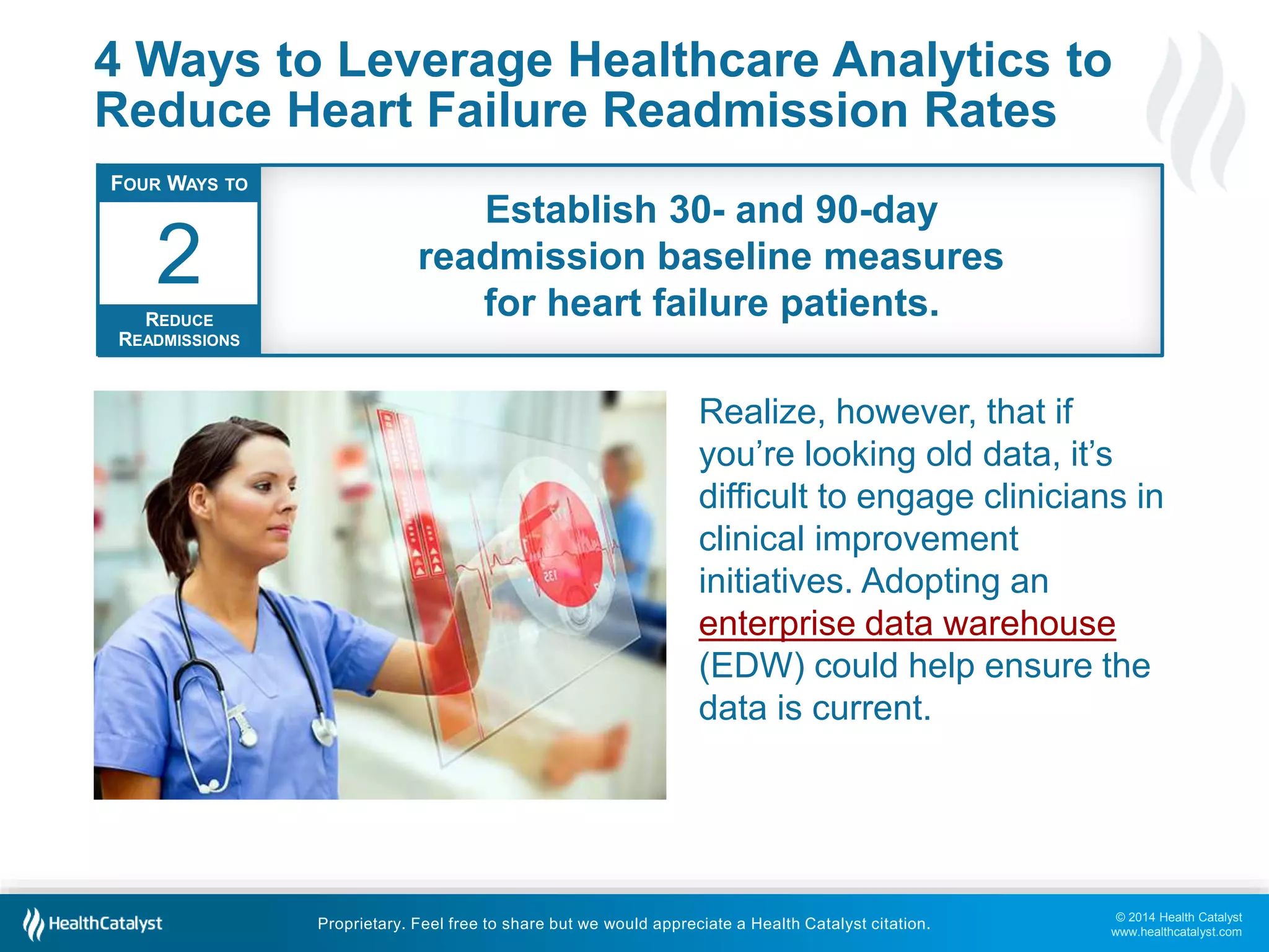 © 2014 Health Catalyst
www.healthcatalyst.com
Proprietary. Feel free to share but we would appreciate a Health Catalyst citation.
4 Ways to Leverage Healthcare Analytics to
Reduce Heart Failure Readmission Rates
Realize, however, that if
you’re looking old data, it’s
difficult to engage clinicians in
clinical improvement
initiatives. Adopting an
enterprise data warehouse
(EDW) could help ensure the
data is current.
FOUR WAYS TO
REDUCE
READMISSIONS
2
Establish 30- and 90-day
readmission baseline measures
for heart failure patients.
 