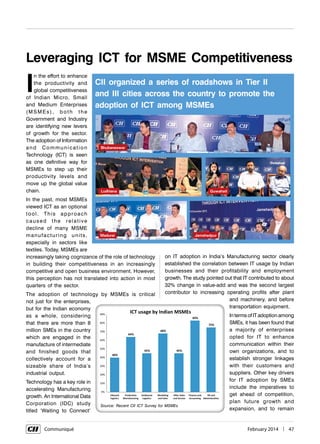      Communiqué	 February 2014  |  47
I
n the effort to enhance
the productivity and
global competitiveness
of Indian Micro, Small
and Medium Enterprises
(MSMEs), both the
Government and Industry
are identifying new levers
of growth for the sector.
The adoption of Information
and Communication
Technology (ICT) is seen
as one definitive way for
MSMEs to step up their
productivity levels and
move up the global value
chain.
In the past, most MSMEs
viewed ICT as an optional
tool. This approach
caused the relative
decline of many MSME
manufacturing units,
especially in sectors like
textiles. Today, MSMEs are
increasingly taking cognizance of the role of technology
in building their competitiveness in an increasingly
competitive and open business environment. However,
this perception has not translated into action in most
quarters of the sector.
The adoption of technology by MSMEs is critical
not just for the enterprises,
but for the Indian economy
as a whole, considering
that there are more than 8
million SMEs in the country
which are engaged in the
manufacture of intermediate
and finished goods that
collectively account for a
sizeable share of India’s
industrial output.
Technology has a key role in
accelerating Manufacturing
growth. An International Data
Corporation (IDC) study
titled ‘Waiting to Connect’
Leveraging ICT for MSME Competitiveness
on IT adoption in India’s Manufacturing sector clearly
established the correlation between IT usage by Indian
businesses and their profitability and employment
growth. The study pointed out that IT contributed to about
32% change in value-add and was the second largest
contributor to increasing operating profits after plant
and machinery, and before
transportation equipment.
In terms of IT adoption among
SMEs, it has been found that
a majority of enterprises
opted for IT to enhance
communication within their
own organizations, and to
establish stronger linkages
with their customers and
suppliers. Other key drivers
for IT adoption by SMEs
include the imperatives to
get ahead of competition,
plan future growth and
expansion, and to remain
CII organized a series of roadshows in Tier II
and III cities across the country to promote the
adoption of ICT among MSMEs
Bhubaneswar
Madurai Jamshedpur
Ludhiana Guwahati
Source: Recent CII ICT Survey for MSMEs
 