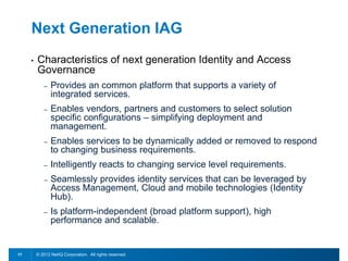 Next Generation IAG
     •   Characteristics of next generation Identity and Access
         Governance
            –   Provides an common platform that supports a variety of
                integrated services.
            –   Enables vendors, partners and customers to select solution
                specific configurations – simplifying deployment and
                management.
            –   Enables services to be dynamically added or removed to respond
                to changing business requirements.
            –   Intelligently reacts to changing service level requirements.
            –   Seamlessly provides identity services that can be leveraged by
                Access Management, Cloud and mobile technologies (Identity
                Hub).
            –   Is platform-independent (broad platform support), high
                performance and scalable.


17       © 2012 NetIQ Corporation. All rights reserved.
 