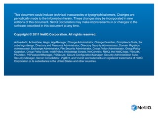This document could include technical inaccuracies or typographical errors. Changes are
periodically made to the information herein. These changes may be incorporated in new
editions of this document. NetIQ Corporation may make improvements in or changes to the
software described in this document at any time.

Copyright © 2011 NetIQ Corporation. All rights reserved.

ActiveAudit, ActiveView, Aegis, AppManager, Change Administrator, Change Guardian, Compliance Suite, the
cube logo design, Directory and Resource Administrator, Directory Security Administrator, Domain Migration
Administrator, Exchange Administrator, File Security Administrator, Group Policy Administrator, Group Policy
Guardian, Group Policy Suite, IntelliPolicy, Knowledge Scripts, NetConnect, NetIQ, the NetIQ logo, PSAudit,
PSDetect, PSPasswordManager, PSSecure, Secure Configuration Manager, Security Administration Suite,
Security Manager, Server Consolidator, VigilEnt, and Vivinet are trademarks or registered trademarks of NetIQ
Corporation or its subsidiaries in the United States and other countries.
 