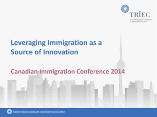 TORONTO REGION IMMIGRANT EMPLOYMENT COUNCIL (TRIEC)
Leveraging Immigration as a
Source of Innovation
Canadian Immigration Conference 2014
 