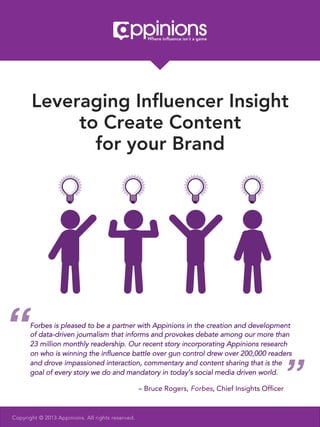 Leveraging Inﬂuencer Insight
            to Create Content
              for your Brand




“     Forbes is pleased to be a partner with Appinions in the creation and development
      of data-driven journalism that informs and provokes debate among our more than
      23 million monthly readership. Our recent story incorporating Appinions research
      on who is winning the inﬂuence battle over gun control drew over 200,000 readers



                                                                                               ”
      and drove impassioned interaction, commentary and content sharing that is the
      goal of every story we do and mandatory in today’s social media driven world.	
  

                                                   – Bruce Rogers, Forbes, Chief Insights Ofﬁcer



Copyright © 2013 Appinions. All rights reserved.
 