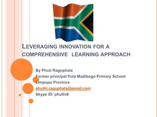 LEVERAGING INNOVATION FOR A
COMPREHENSIVE LEARNING APPROACH
By Phuti Ragophala
Former principal Pula Madibogo Primary School
Limpopo Province
phuthi.ragophala@gmail.com
Skype ID: phuthi6
 