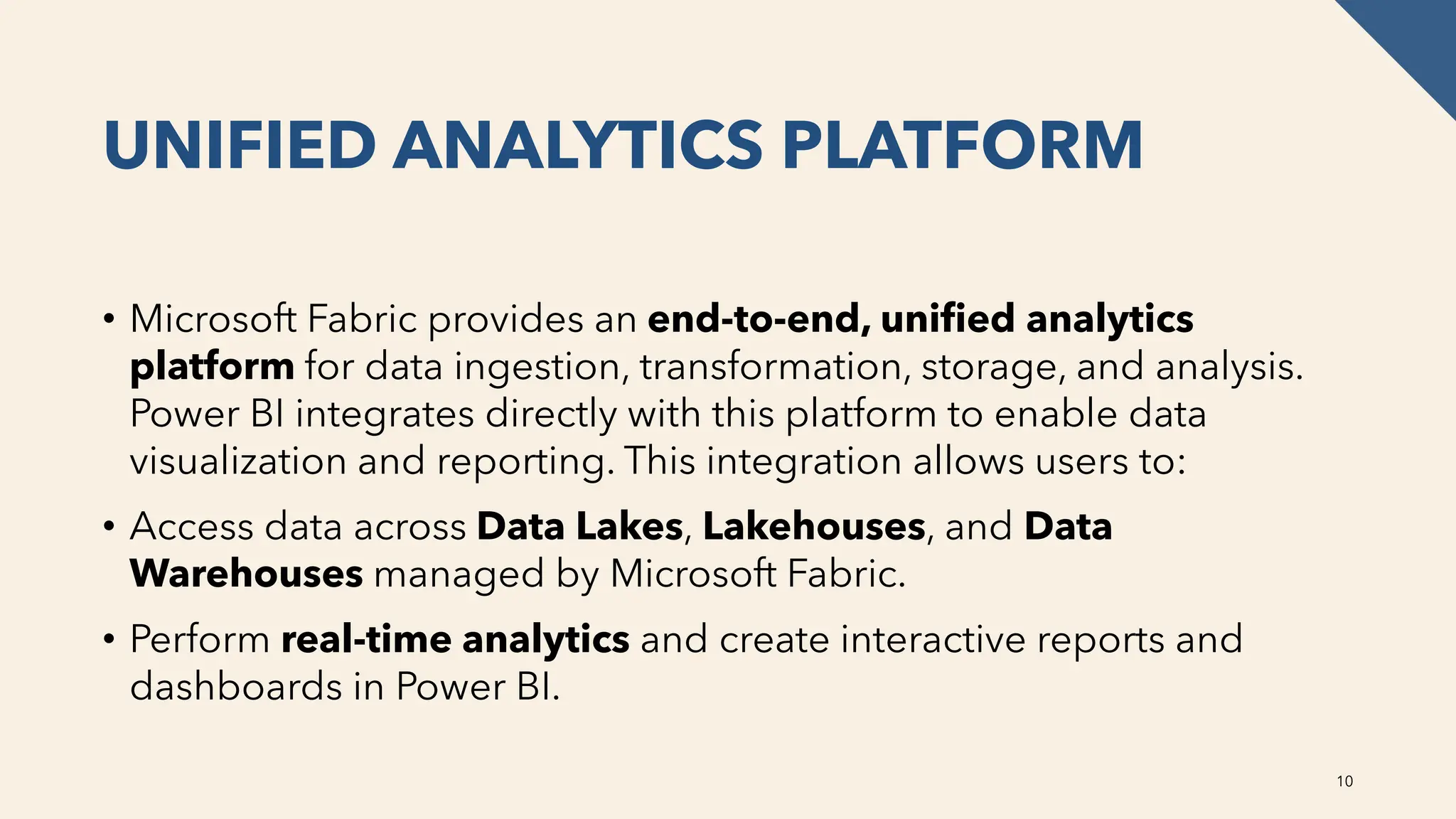 UNIFIED ANALYTICS PLATFORM
• Microsoft Fabric provides an end-to-end, unified analytics
platform for data ingestion, transformation, storage, and analysis.
Power BI integrates directly with this platform to enable data
visualization and reporting. This integration allows users to:
• Access data across Data Lakes, Lakehouses, and Data
Warehouses managed by Microsoft Fabric.
• Perform real-time analytics and create interactive reports and
dashboards in Power BI.
10
 