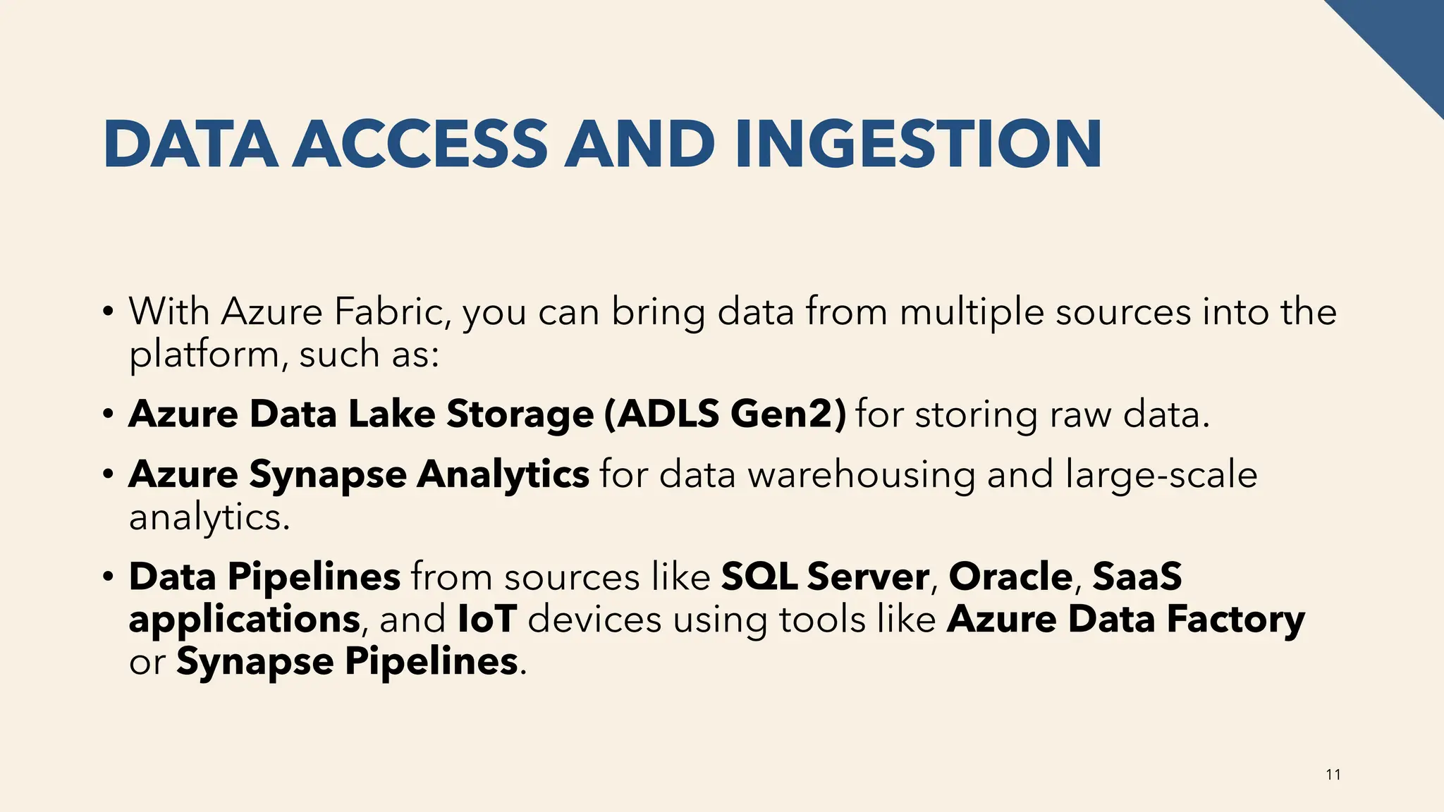 DATA ACCESS AND INGESTION
• With Azure Fabric, you can bring data from multiple sources into the
platform, such as:
• Azure Data Lake Storage (ADLS Gen2) for storing raw data.
• Azure Synapse Analytics for data warehousing and large-scale
analytics.
• Data Pipelines from sources like SQL Server, Oracle, SaaS
applications, and IoT devices using tools like Azure Data Factory
or Synapse Pipelines.
11
 
