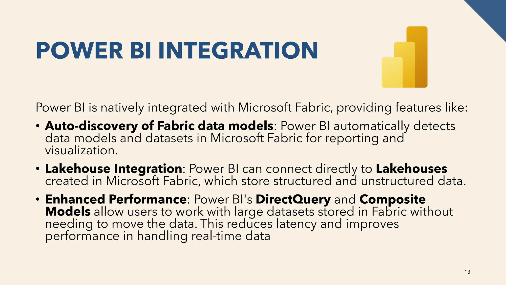 POWER BI INTEGRATION
Power BI is natively integrated with Microsoft Fabric, providing features like:
• Auto-discovery of Fabric data models: Power BI automatically detects
data models and datasets in Microsoft Fabric for reporting and
visualization.
• Lakehouse Integration: Power BI can connect directly to Lakehouses
created in Microsoft Fabric, which store structured and unstructured data.
• Enhanced Performance: Power BI's DirectQuery and Composite
Models allow users to work with large datasets stored in Fabric without
needing to move the data. This reduces latency and improves
performance in handling real-time data
13
 