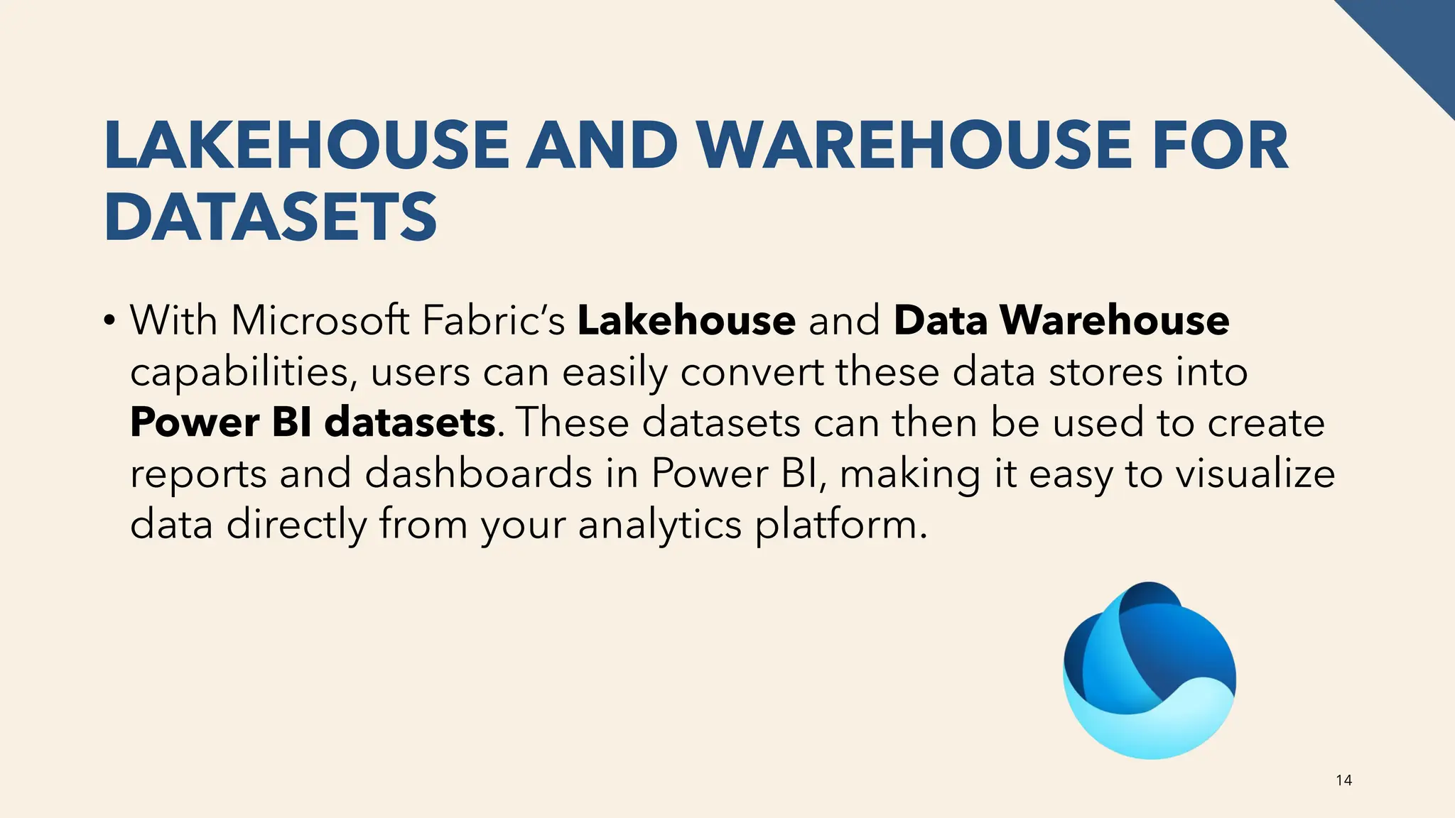 LAKEHOUSE AND WAREHOUSE FOR
DATASETS
• With Microsoft Fabric’s Lakehouse and Data Warehouse
capabilities, users can easily convert these data stores into
Power BI datasets. These datasets can then be used to create
reports and dashboards in Power BI, making it easy to visualize
data directly from your analytics platform.
14
 