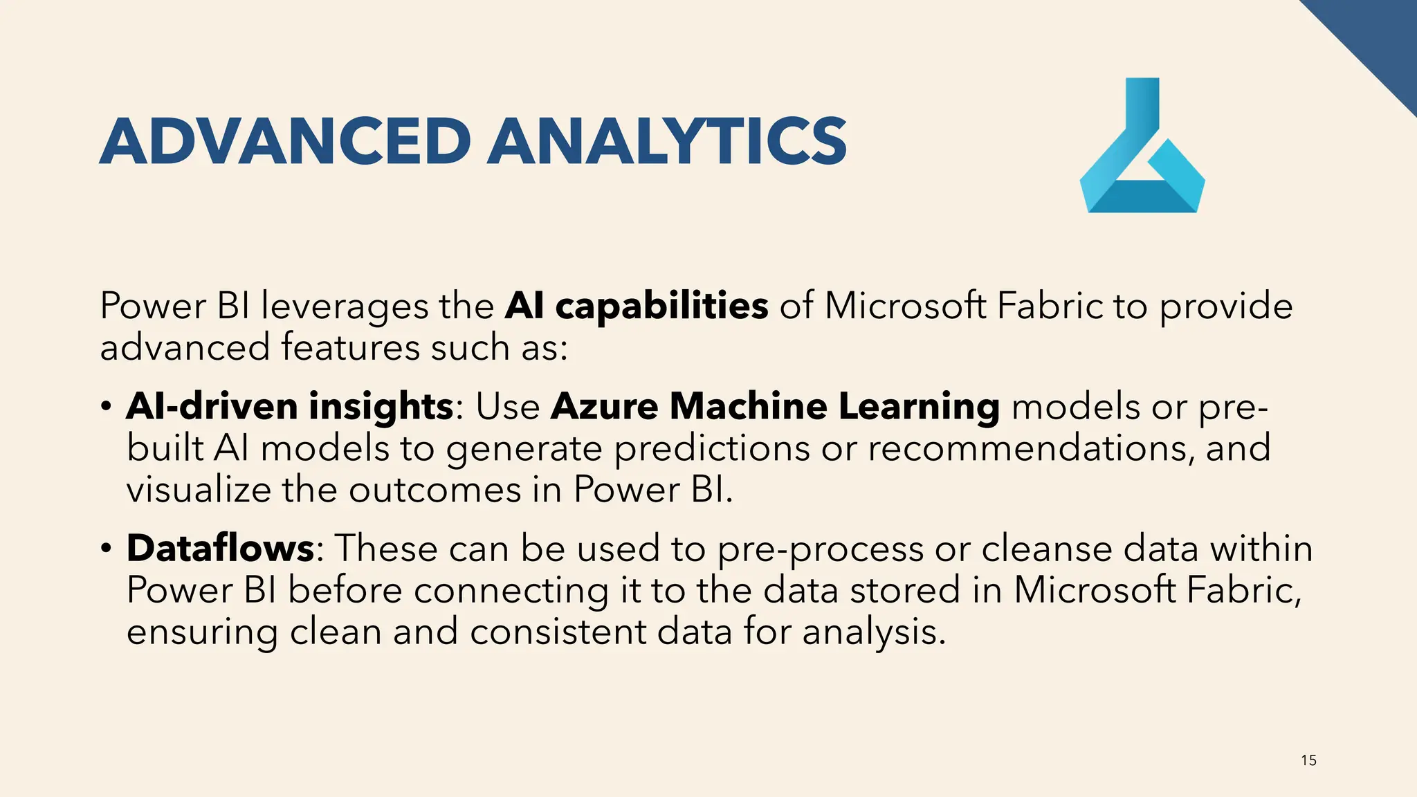 ADVANCED ANALYTICS
Power BI leverages the AI capabilities of Microsoft Fabric to provide
advanced features such as:
• AI-driven insights: Use Azure Machine Learning models or pre-
built AI models to generate predictions or recommendations, and
visualize the outcomes in Power BI.
• Dataflows: These can be used to pre-process or cleanse data within
Power BI before connecting it to the data stored in Microsoft Fabric,
ensuring clean and consistent data for analysis.
15
 