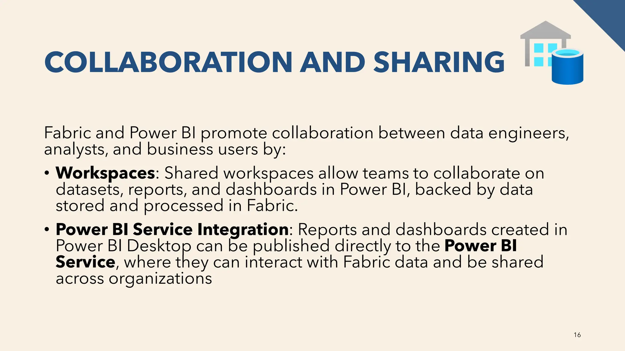 COLLABORATION AND SHARING
Fabric and Power BI promote collaboration between data engineers,
analysts, and business users by:
• Workspaces: Shared workspaces allow teams to collaborate on
datasets, reports, and dashboards in Power BI, backed by data
stored and processed in Fabric.
• Power BI Service Integration: Reports and dashboards created in
Power BI Desktop can be published directly to the Power BI
Service, where they can interact with Fabric data and be shared
across organizations
16
 
