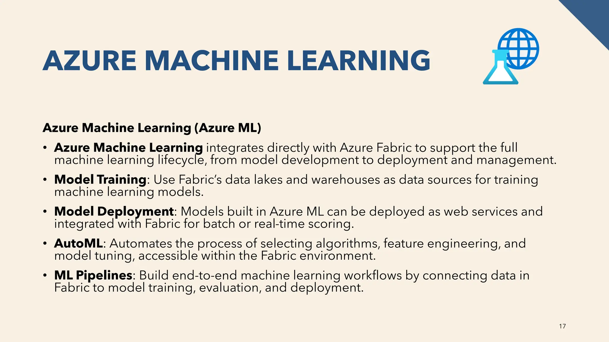 AZURE MACHINE LEARNING
Azure Machine Learning (Azure ML)
• Azure Machine Learning integrates directly with Azure Fabric to support the full
machine learning lifecycle, from model development to deployment and management.
• Model Training: Use Fabric’s data lakes and warehouses as data sources for training
machine learning models.
• Model Deployment: Models built in Azure ML can be deployed as web services and
integrated with Fabric for batch or real-time scoring.
• AutoML: Automates the process of selecting algorithms, feature engineering, and
model tuning, accessible within the Fabric environment.
• ML Pipelines: Build end-to-end machine learning workflows by connecting data in
Fabric to model training, evaluation, and deployment.
17
 