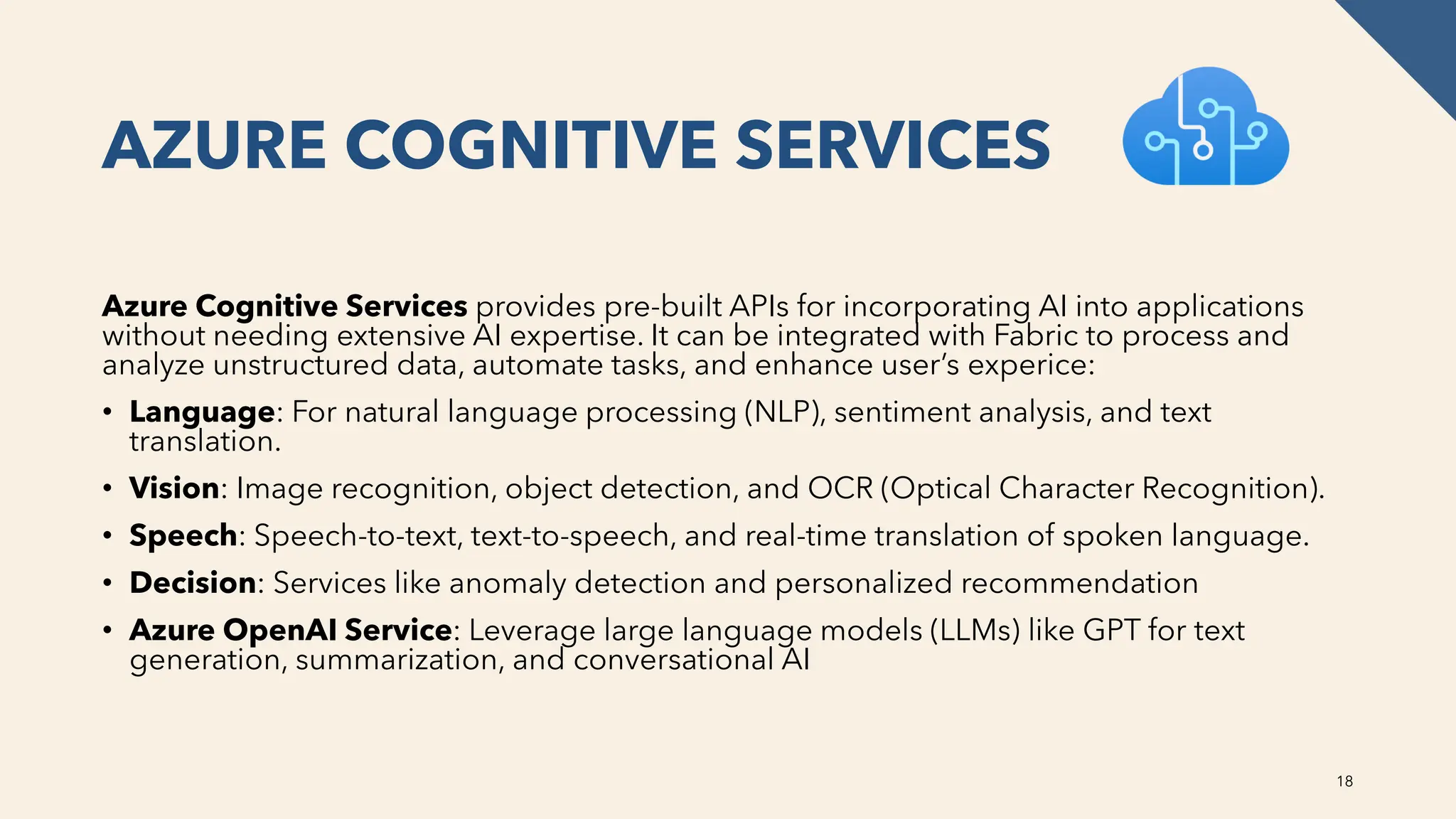 AZURE COGNITIVE SERVICES
Azure Cognitive Services provides pre-built APIs for incorporating AI into applications
without needing extensive AI expertise. It can be integrated with Fabric to process and
analyze unstructured data, automate tasks, and enhance user’s experice:
• Language: For natural language processing (NLP), sentiment analysis, and text
translation.
• Vision: Image recognition, object detection, and OCR (Optical Character Recognition).
• Speech: Speech-to-text, text-to-speech, and real-time translation of spoken language.
• Decision: Services like anomaly detection and personalized recommendation
• Azure OpenAI Service: Leverage large language models (LLMs) like GPT for text
generation, summarization, and conversational AI
18
 