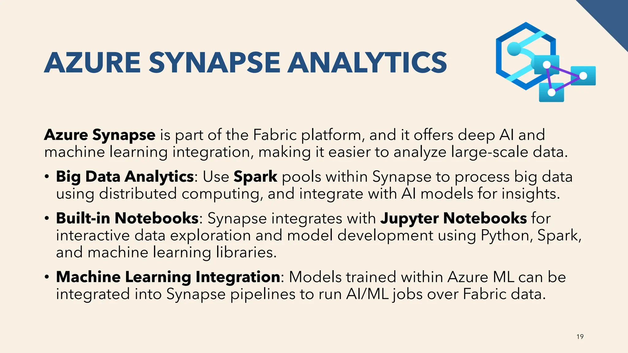 AZURE SYNAPSE ANALYTICS
Azure Synapse is part of the Fabric platform, and it offers deep AI and
machine learning integration, making it easier to analyze large-scale data.
• Big Data Analytics: Use Spark pools within Synapse to process big data
using distributed computing, and integrate with AI models for insights.
• Built-in Notebooks: Synapse integrates with Jupyter Notebooks for
interactive data exploration and model development using Python, Spark,
and machine learning libraries.
• Machine Learning Integration: Models trained within Azure ML can be
integrated into Synapse pipelines to run AI/ML jobs over Fabric data.
19
 
