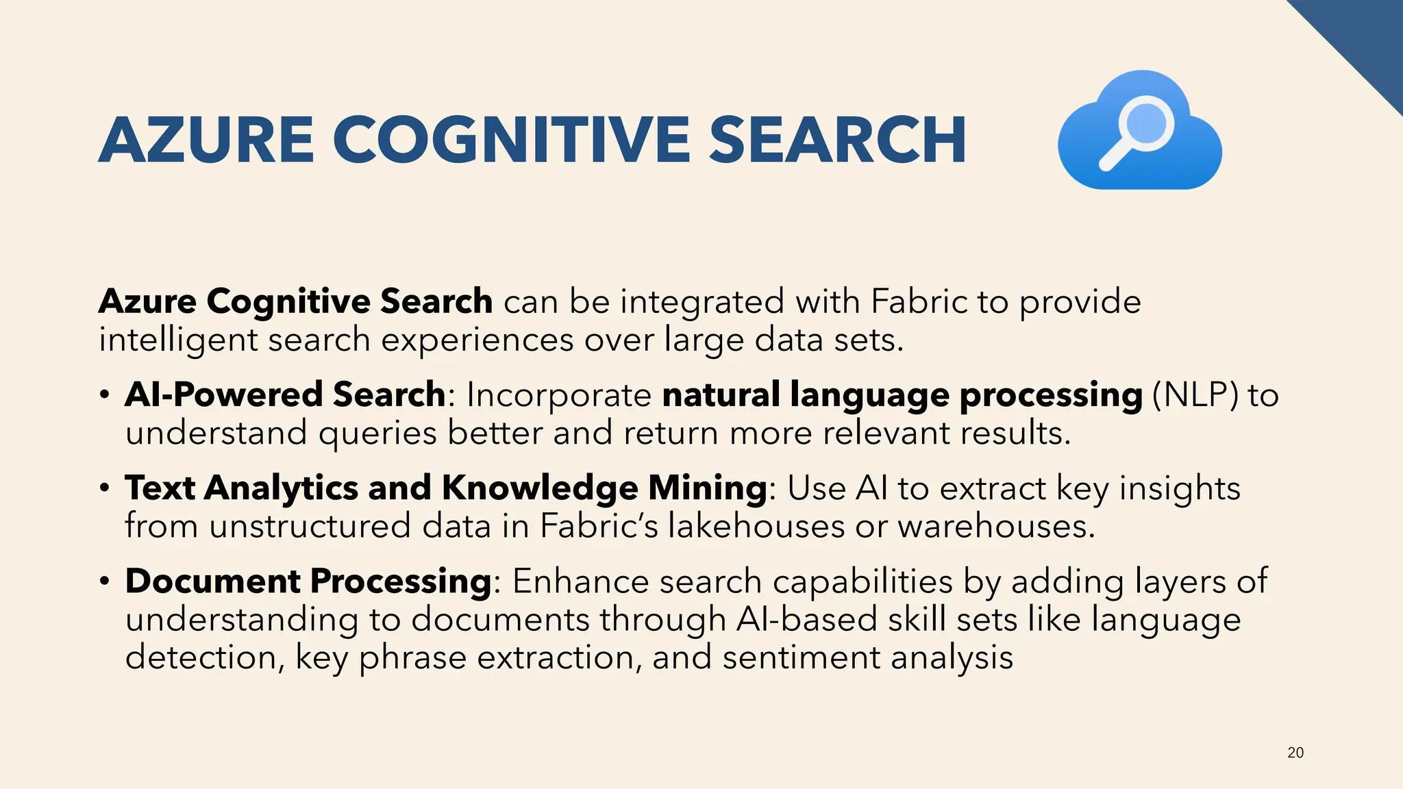 AZURE COGNITIVE SEARCH
Azure Cognitive Search can be integrated with Fabric to provide
intelligent search experiences over large data sets.
• AI-Powered Search: Incorporate natural language processing (NLP) to
understand queries better and return more relevant results.
• Text Analytics and Knowledge Mining: Use AI to extract key insights
from unstructured data in Fabric’s lakehouses or warehouses.
• Document Processing: Enhance search capabilities by adding layers of
understanding to documents through AI-based skill sets like language
detection, key phrase extraction, and sentiment analysis
20
 