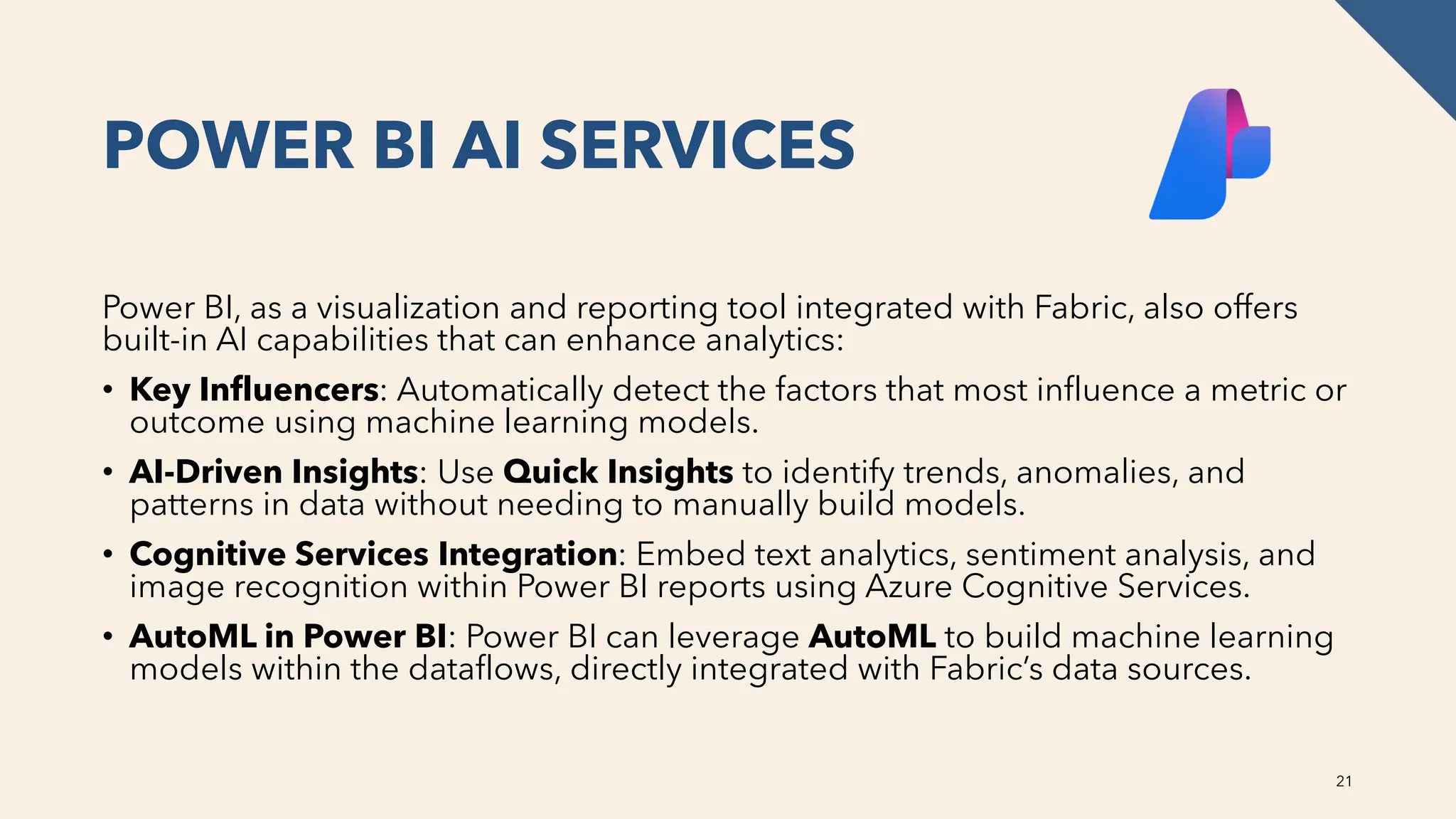 POWER BI AI SERVICES
Power BI, as a visualization and reporting tool integrated with Fabric, also offers
built-in AI capabilities that can enhance analytics:
• Key Influencers: Automatically detect the factors that most influence a metric or
outcome using machine learning models.
• AI-Driven Insights: Use Quick Insights to identify trends, anomalies, and
patterns in data without needing to manually build models.
• Cognitive Services Integration: Embed text analytics, sentiment analysis, and
image recognition within Power BI reports using Azure Cognitive Services.
• AutoML in Power BI: Power BI can leverage AutoML to build machine learning
models within the dataflows, directly integrated with Fabric’s data sources.
21
 
