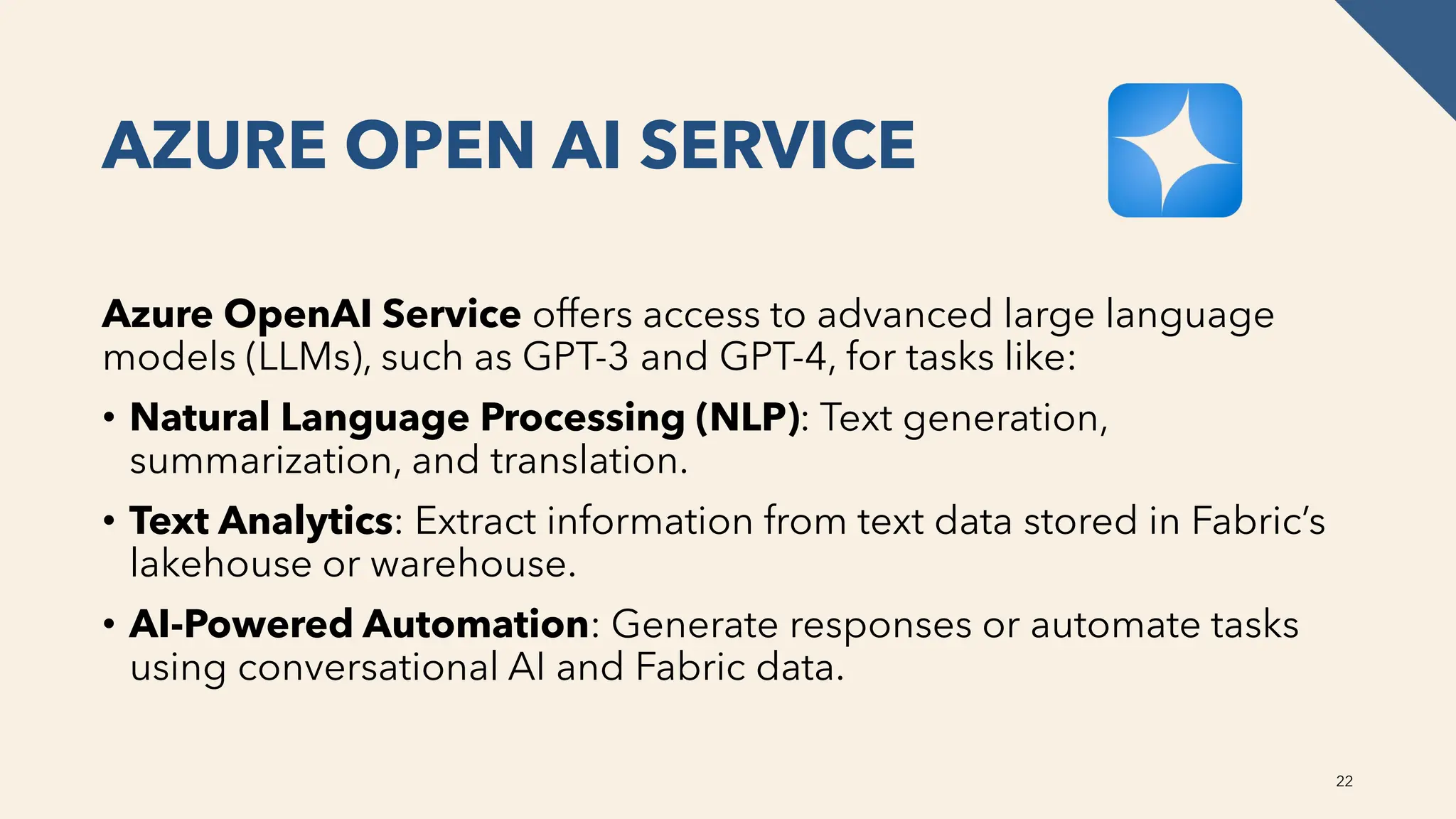 AZURE OPEN AI SERVICE
Azure OpenAI Service offers access to advanced large language
models (LLMs), such as GPT-3 and GPT-4, for tasks like:
• Natural Language Processing (NLP): Text generation,
summarization, and translation.
• Text Analytics: Extract information from text data stored in Fabric’s
lakehouse or warehouse.
• AI-Powered Automation: Generate responses or automate tasks
using conversational AI and Fabric data.
22
 