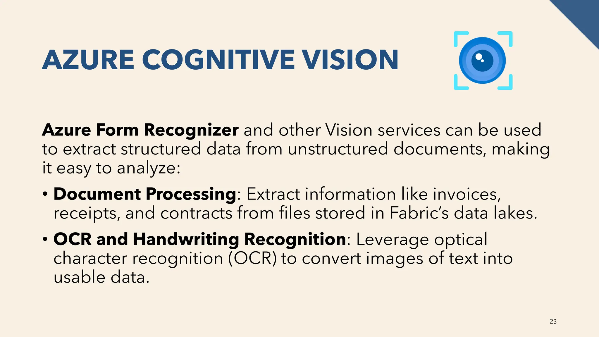 AZURE COGNITIVE VISION
Azure Form Recognizer and other Vision services can be used
to extract structured data from unstructured documents, making
it easy to analyze:
• Document Processing: Extract information like invoices,
receipts, and contracts from files stored in Fabric’s data lakes.
• OCR and Handwriting Recognition: Leverage optical
character recognition (OCR) to convert images of text into
usable data.
23
 