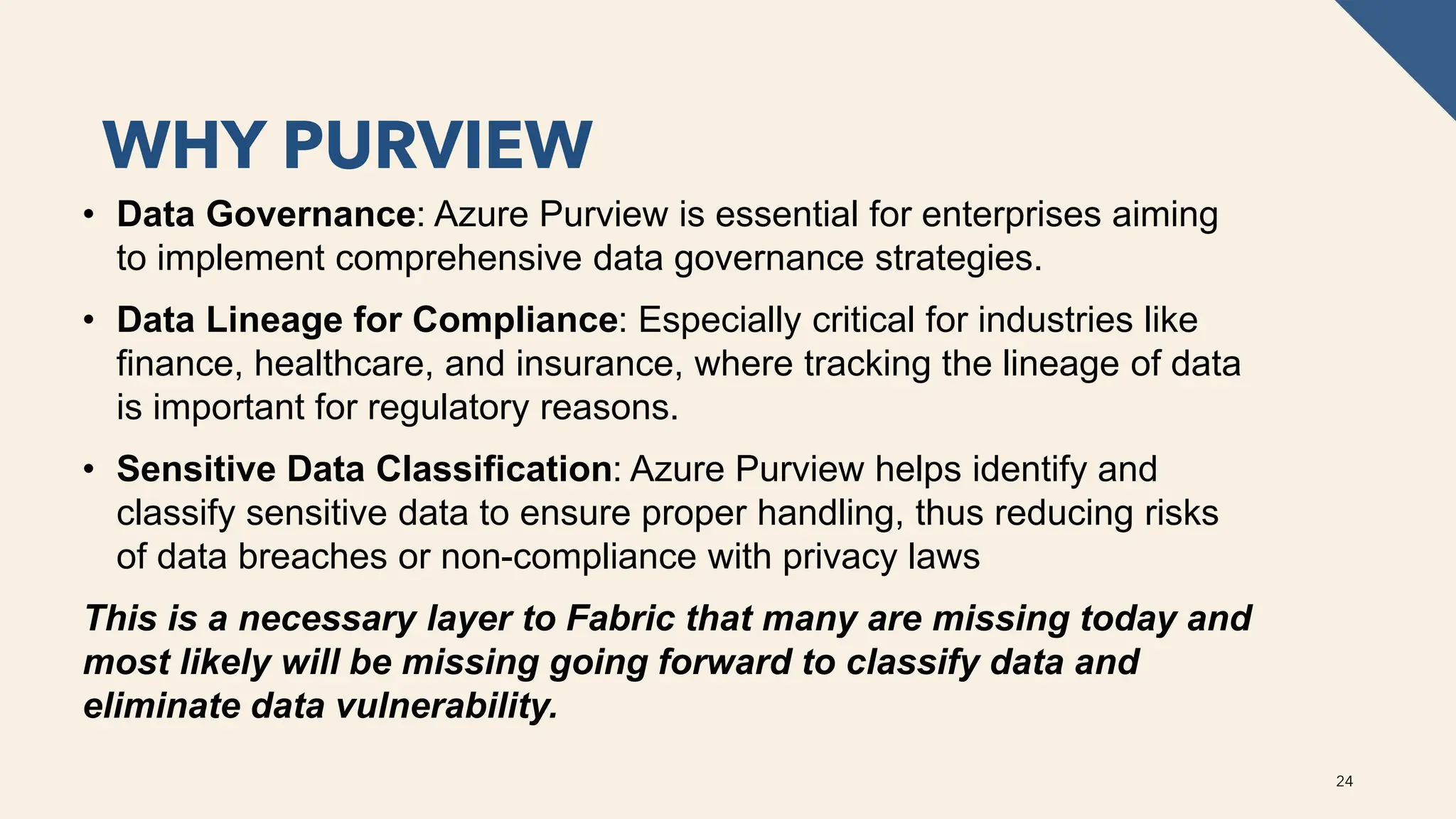 WHY PURVIEW
24
• Data Governance: Azure Purview is essential for enterprises aiming
to implement comprehensive data governance strategies.
• Data Lineage for Compliance: Especially critical for industries like
finance, healthcare, and insurance, where tracking the lineage of data
is important for regulatory reasons.
• Sensitive Data Classification: Azure Purview helps identify and
classify sensitive data to ensure proper handling, thus reducing risks
of data breaches or non-compliance with privacy laws
This is a necessary layer to Fabric that many are missing today and
most likely will be missing going forward to classify data and
eliminate data vulnerability.
 