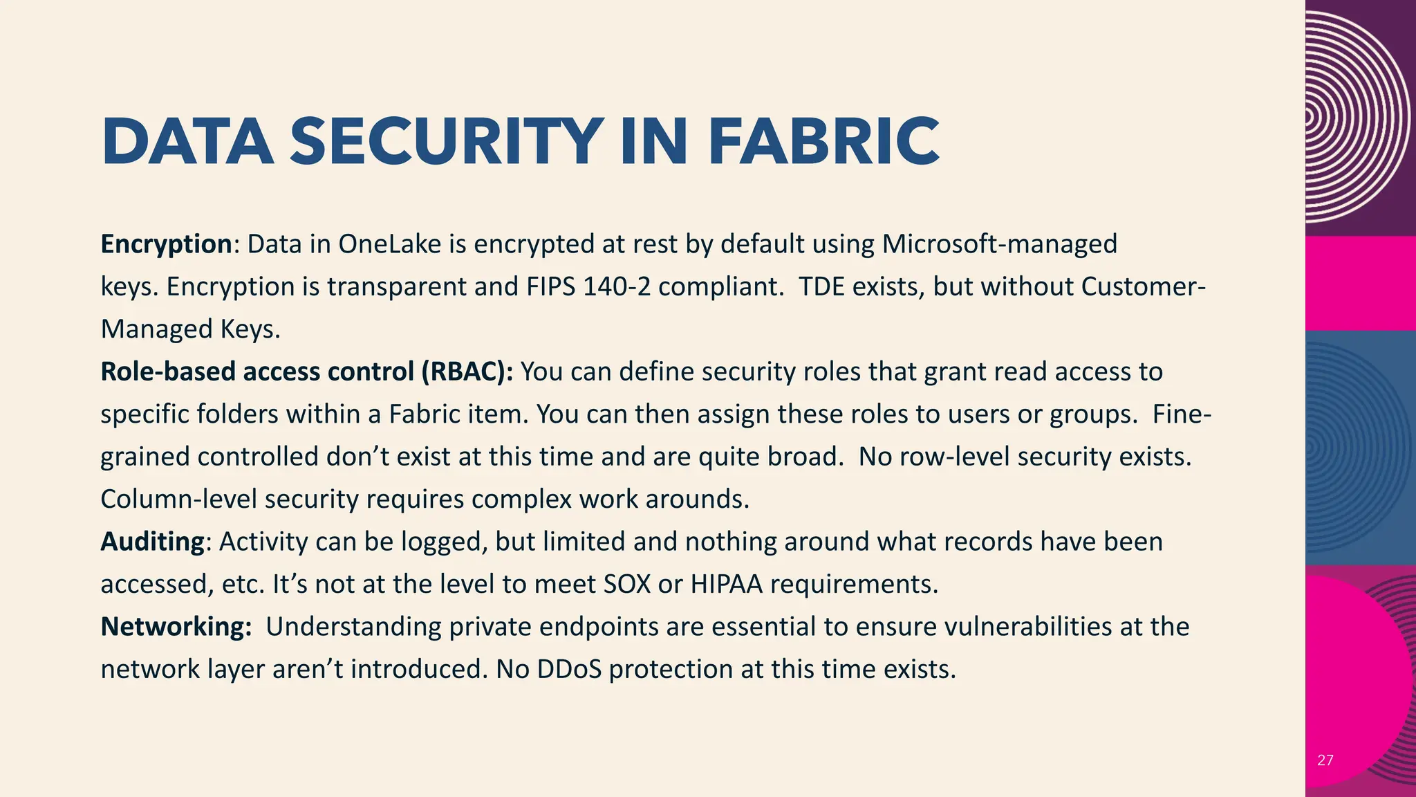 DATA SECURITY IN FABRIC
27
Encryption: Data in OneLake is encrypted at rest by default using Microsoft-managed
keys. Encryption is transparent and FIPS 140-2 compliant. TDE exists, but without Customer-
Managed Keys.
Role-based access control (RBAC): You can define security roles that grant read access to
specific folders within a Fabric item. You can then assign these roles to users or groups. Fine-
grained controlled don’t exist at this time and are quite broad. No row-level security exists.
Column-level security requires complex work arounds.
Auditing: Activity can be logged, but limited and nothing around what records have been
accessed, etc. It’s not at the level to meet SOX or HIPAA requirements.
Networking: Understanding private endpoints are essential to ensure vulnerabilities at the
network layer aren’t introduced. No DDoS protection at this time exists.
 