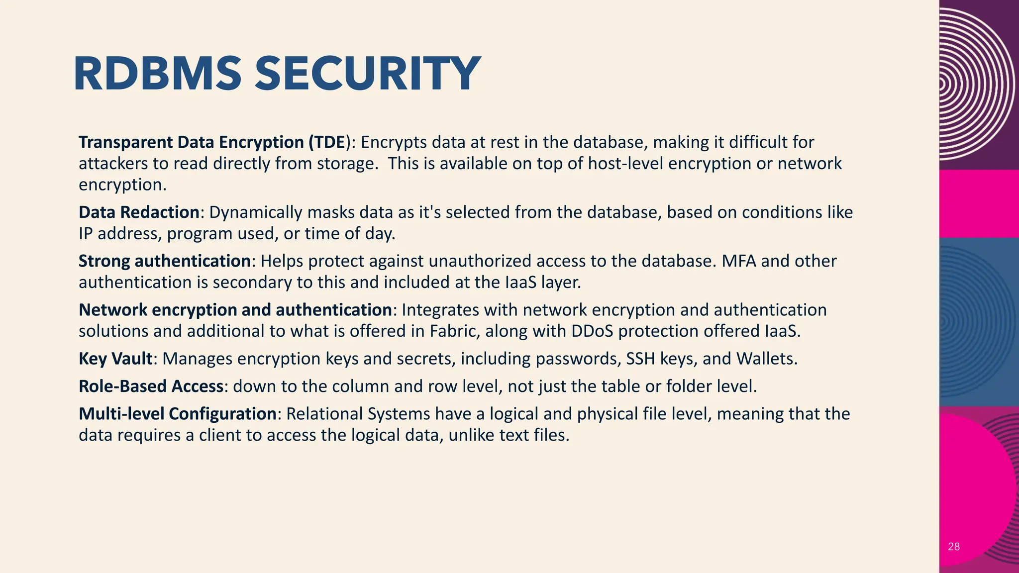 RDBMS SECURITY
28
Transparent Data Encryption (TDE): Encrypts data at rest in the database, making it difficult for
attackers to read directly from storage. This is available on top of host-level encryption or network
encryption.
Data Redaction: Dynamically masks data as it's selected from the database, based on conditions like
IP address, program used, or time of day.
Strong authentication: Helps protect against unauthorized access to the database. MFA and other
authentication is secondary to this and included at the IaaS layer.
Network encryption and authentication: Integrates with network encryption and authentication
solutions and additional to what is offered in Fabric, along with DDoS protection offered IaaS.
Key Vault: Manages encryption keys and secrets, including passwords, SSH keys, and Wallets.
Role-Based Access: down to the column and row level, not just the table or folder level.
Multi-level Configuration: Relational Systems have a logical and physical file level, meaning that the
data requires a client to access the logical data, unlike text files.
 