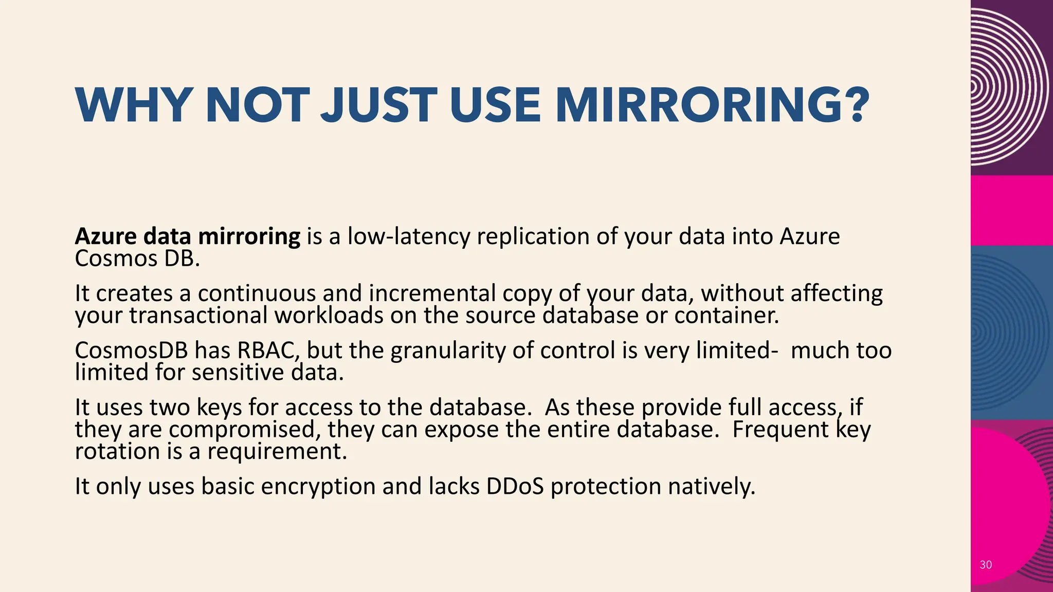 WHY NOT JUST USE MIRRORING?
30
Azure data mirroring is a low-latency replication of your data into Azure
Cosmos DB.
It creates a continuous and incremental copy of your data, without affecting
your transactional workloads on the source database or container.
CosmosDB has RBAC, but the granularity of control is very limited- much too
limited for sensitive data.
It uses two keys for access to the database. As these provide full access, if
they are compromised, they can expose the entire database. Frequent key
rotation is a requirement.
It only uses basic encryption and lacks DDoS protection natively.
 
