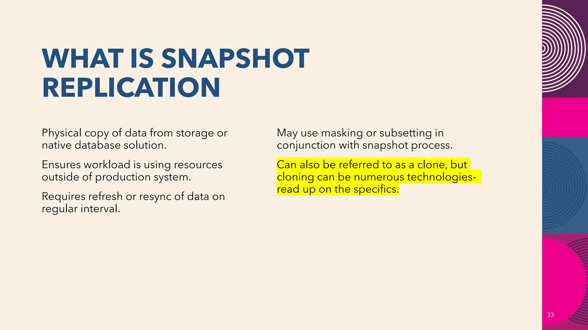 WHAT IS SNAPSHOT
REPLICATION
33
Physical copy of data from storage or
native database solution.
Ensures workload is using resources
outside of production system.
Requires refresh or resync of data on
regular interval.
May use masking or subsetting in
conjunction with snapshot process.
Can also be referred to as a clone, but
cloning can be numerous technologies-
read up on the specifics.
 