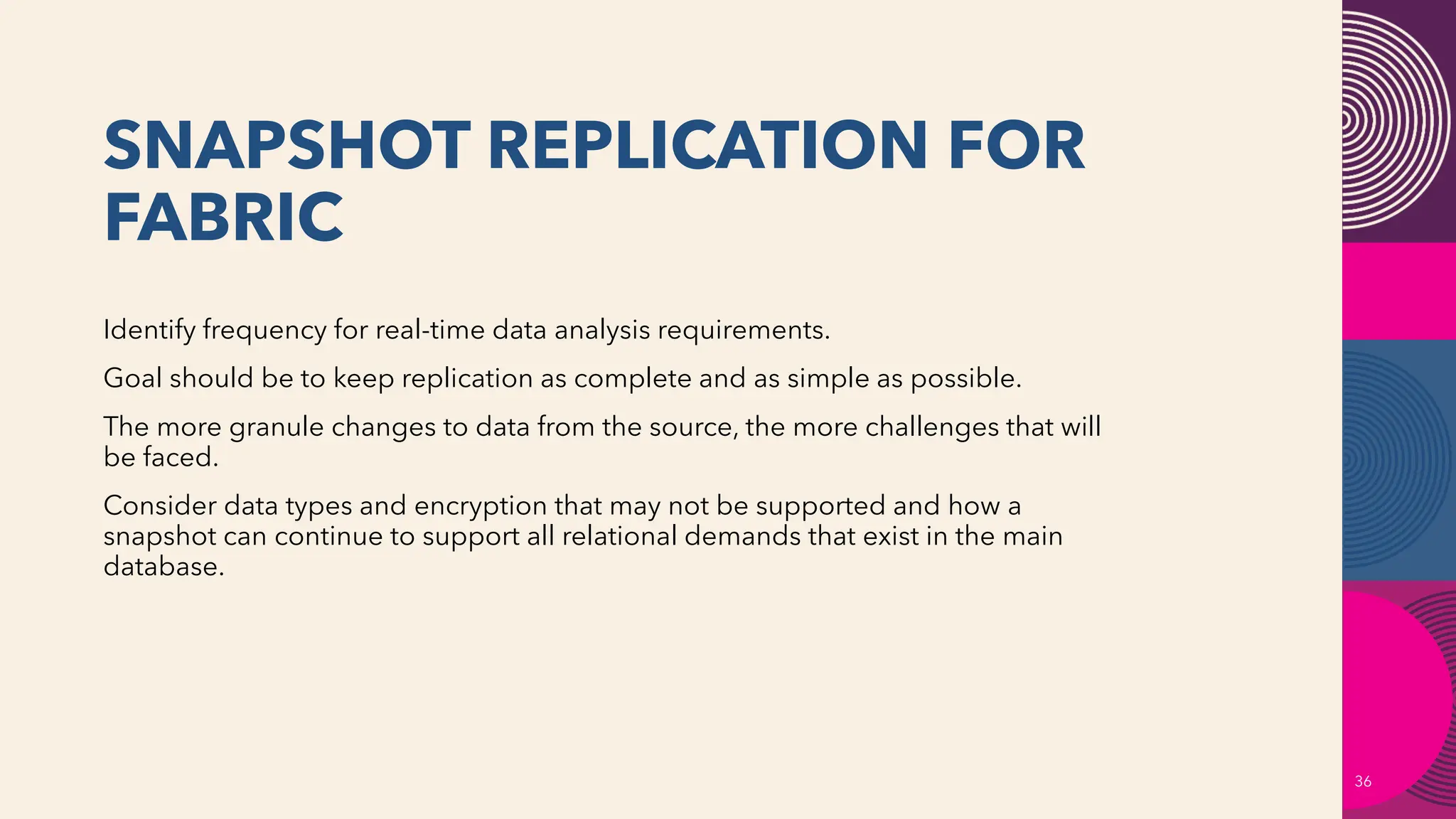 SNAPSHOT REPLICATION FOR
FABRIC
36
Identify frequency for real-time data analysis requirements.
Goal should be to keep replication as complete and as simple as possible.
The more granule changes to data from the source, the more challenges that will
be faced.
Consider data types and encryption that may not be supported and how a
snapshot can continue to support all relational demands that exist in the main
database.
 