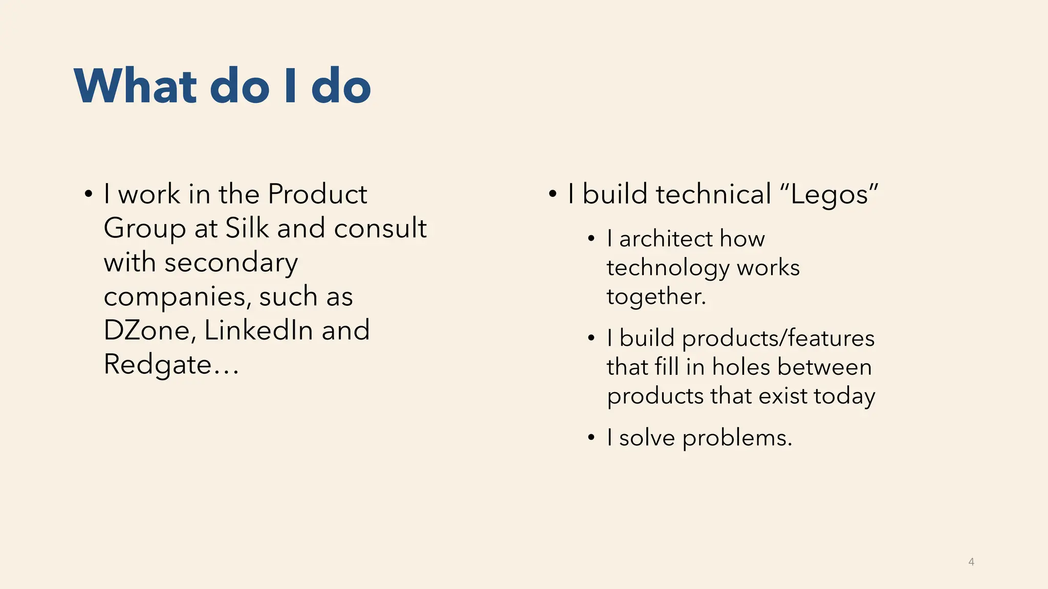 What do I do
• I build technical “Legos”
• I architect how
technology works
together.
• I build products/features
that fill in holes between
products that exist today
• I solve problems.
• I work in the Product
Group at Silk and consult
with secondary
companies, such as
DZone, LinkedIn and
Redgate…
4
 