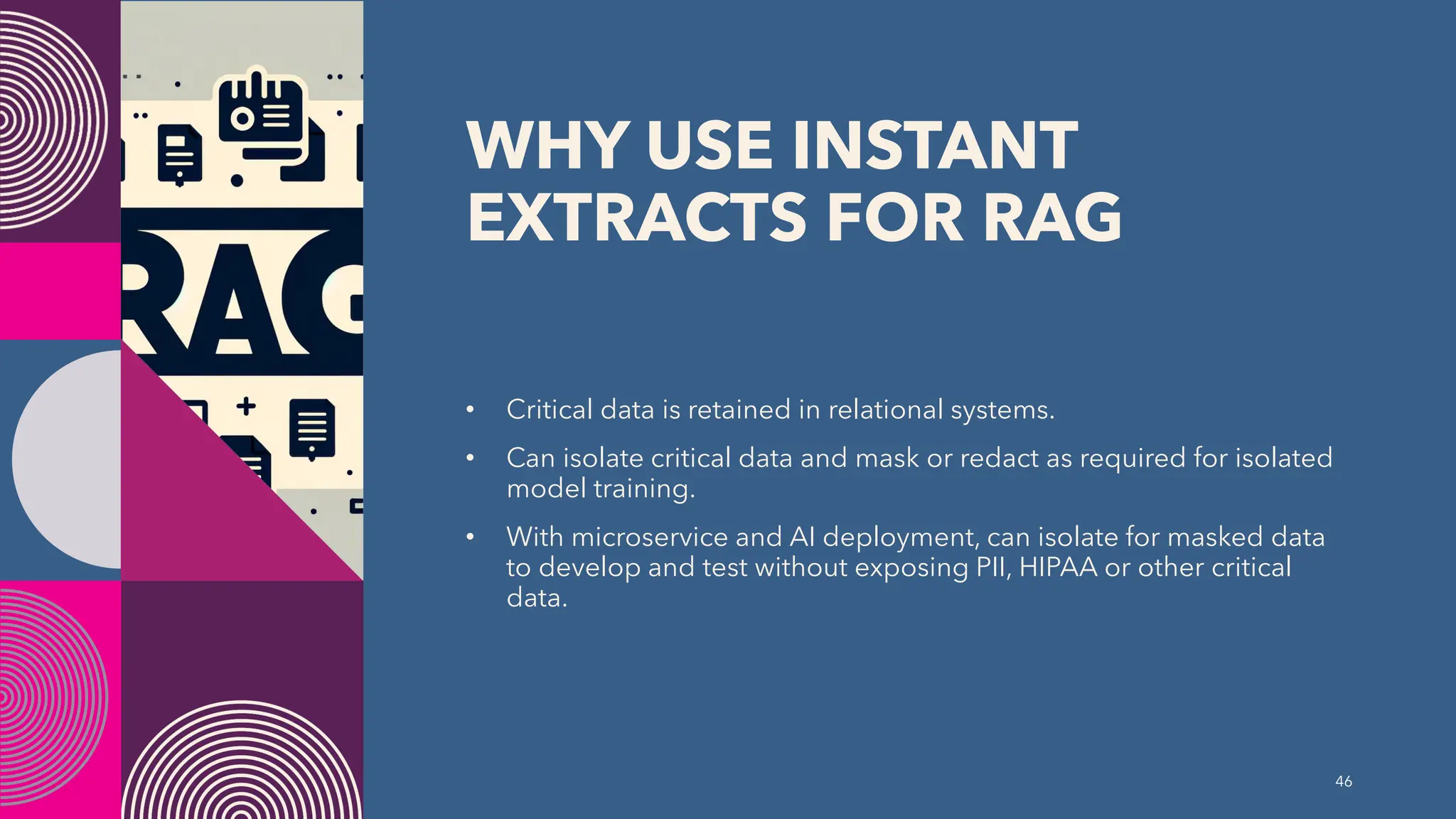 WHY USE INSTANT
EXTRACTS FOR RAG
• Critical data is retained in relational systems.
• Can isolate critical data and mask or redact as required for isolated
model training.
• With microservice and AI deployment, can isolate for masked data
to develop and test without exposing PII, HIPAA or other critical
data.
46
 