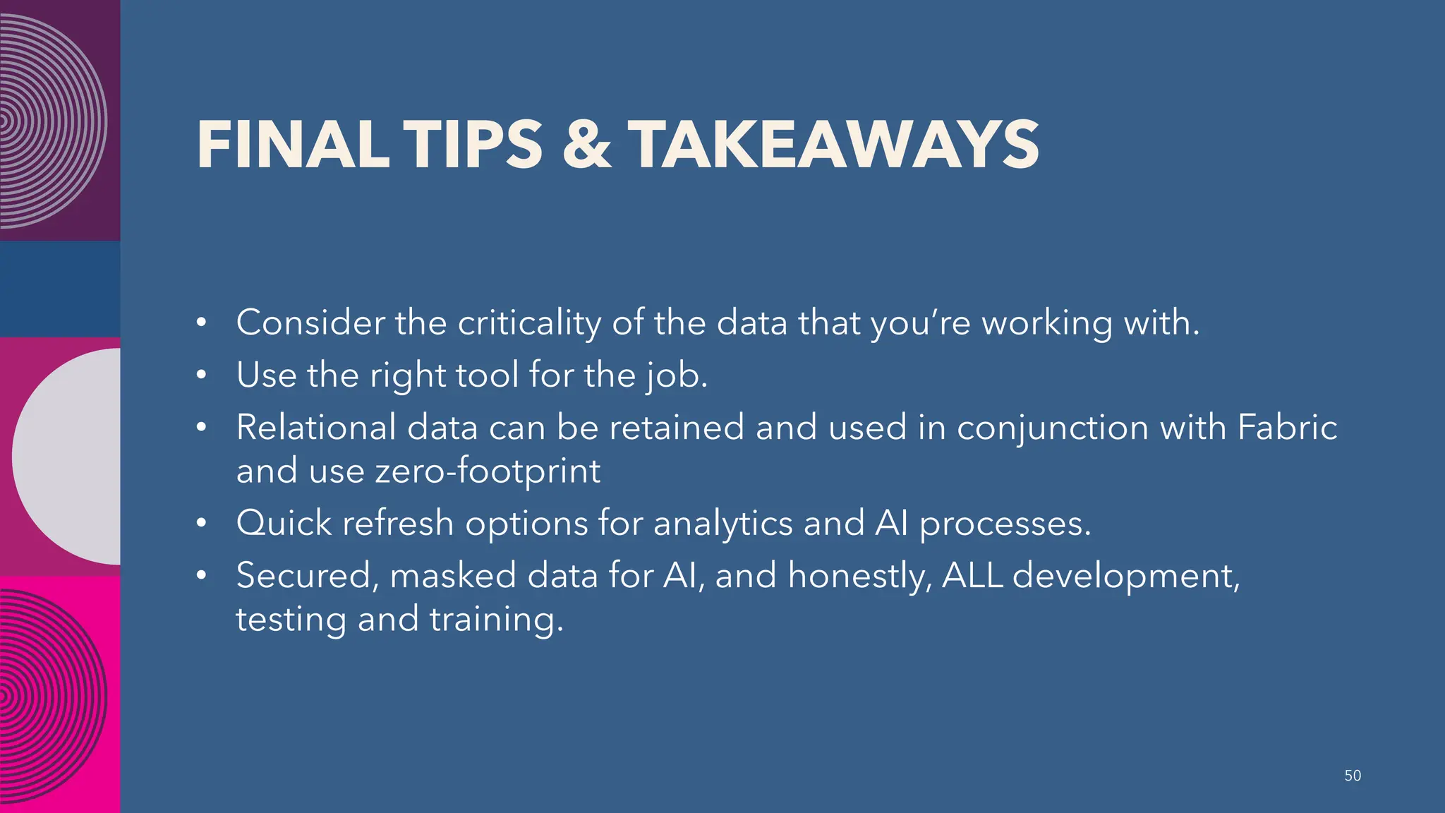 FINAL TIPS & TAKEAWAYS
• Consider the criticality of the data that you’re working with.
• Use the right tool for the job.
• Relational data can be retained and used in conjunction with Fabric
and use zero-footprint
• Quick refresh options for analytics and AI processes.
• Secured, masked data for AI, and honestly, ALL development,
testing and training.
50
 