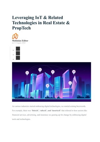 Leveraging IoT & Related
Technologies in Real Estate &
PropTech
Mobinius Editor
on 11 August, 2020



As various industries started embracing digital technologies, we started coining buzzwords.
For example, there was ‘fintech’, ‘adtech’, and ‘insurtech’ that referred to how sectors like
financial services, advertising, and insurance we gearing up for change by embracing digital
tools and technologies.
 