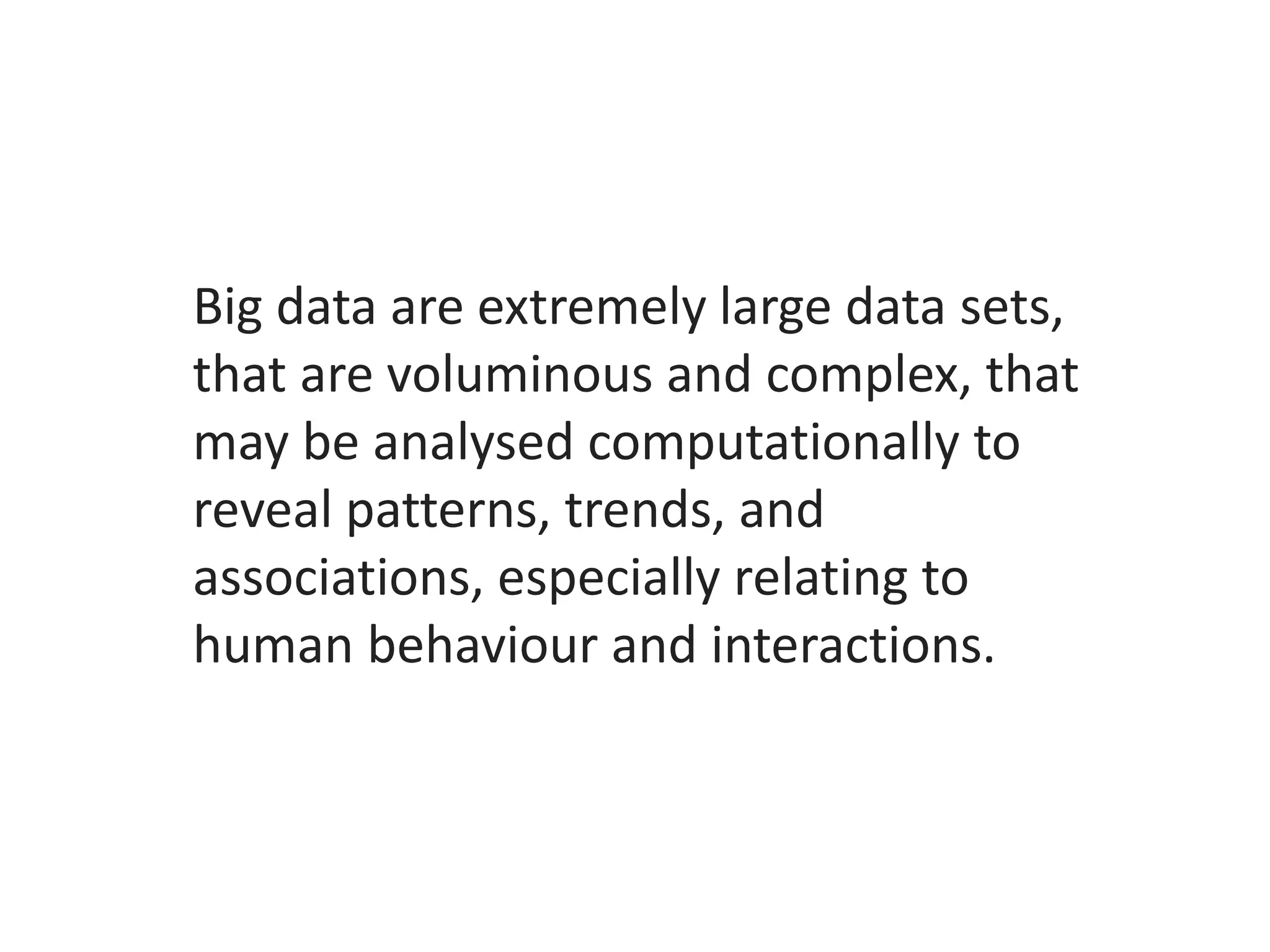Big data are extremely large data sets,
that are voluminous and complex, that
may be analysed computationally to
reveal patterns, trends, and
associations, especially relating to
human behaviour and interactions.
 