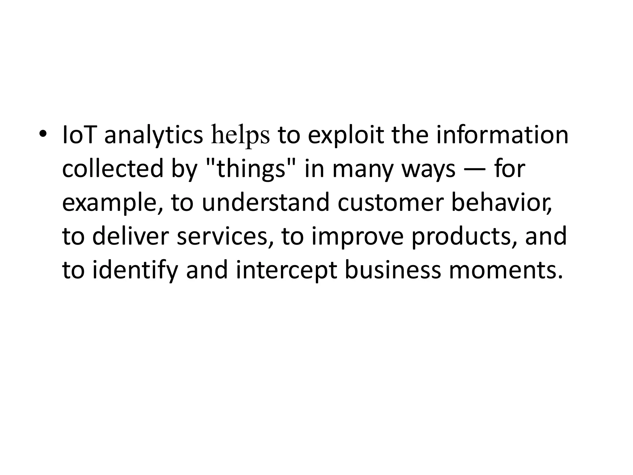• IoT analytics helps to exploit the information
collected by "things" in many ways — for
example, to understand customer behavior,
to deliver services, to improve products, and
to identify and intercept business moments.
 
