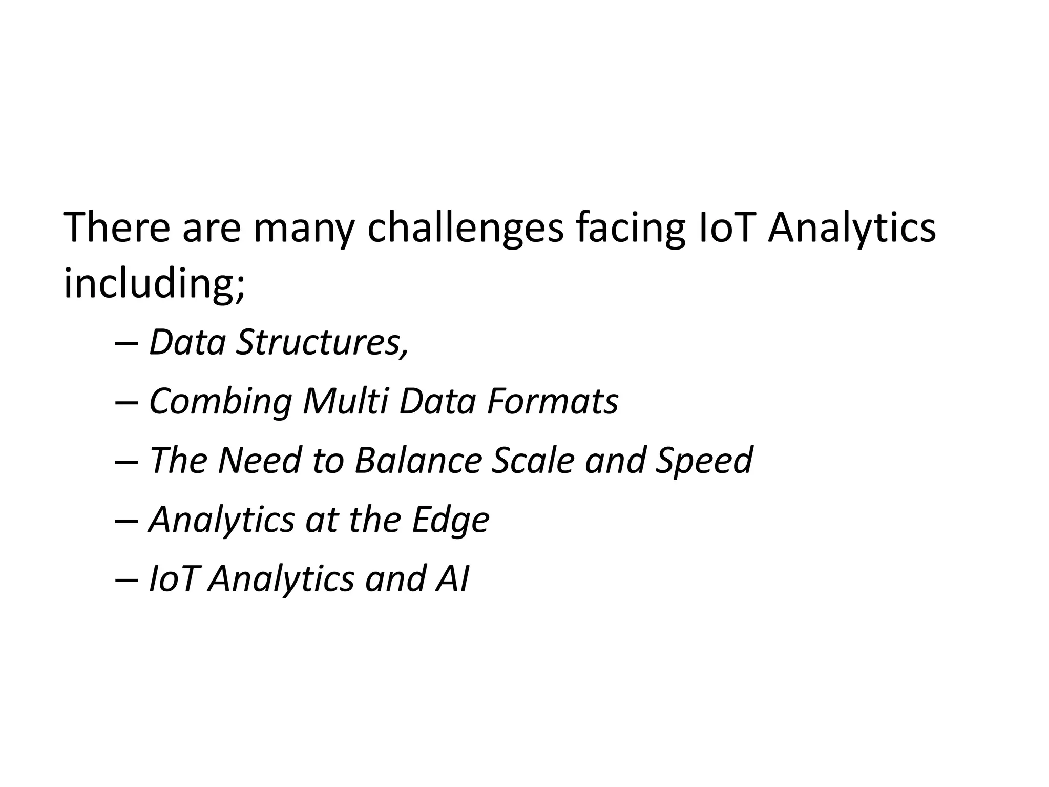 There are many challenges facing IoT Analytics
including;
– Data Structures,
– Combing Multi Data Formats
– The Need to Balance Scale and Speed
– Analytics at the Edge
– IoT Analytics and AI
 