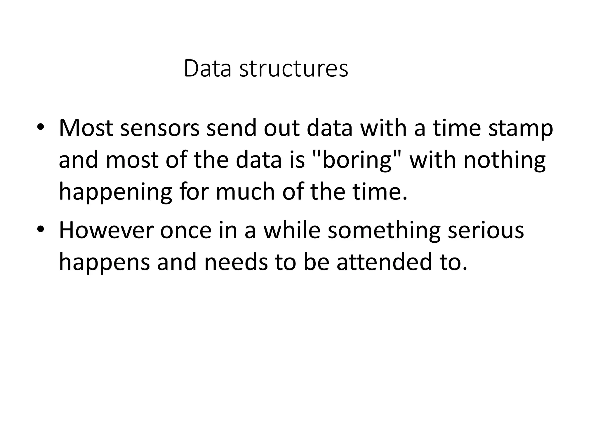 Data structures
• Most sensors send out data with a time stamp
and most of the data is "boring" with nothing
happening for much of the time.
• However once in a while something serious
happens and needs to be attended to.
 