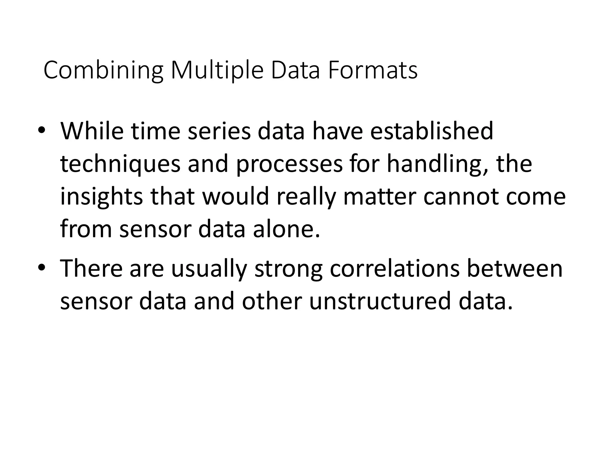Combining Multiple Data Formats
• While time series data have established
techniques and processes for handling, the
insights that would really matter cannot come
from sensor data alone.
• There are usually strong correlations between
sensor data and other unstructured data.
 