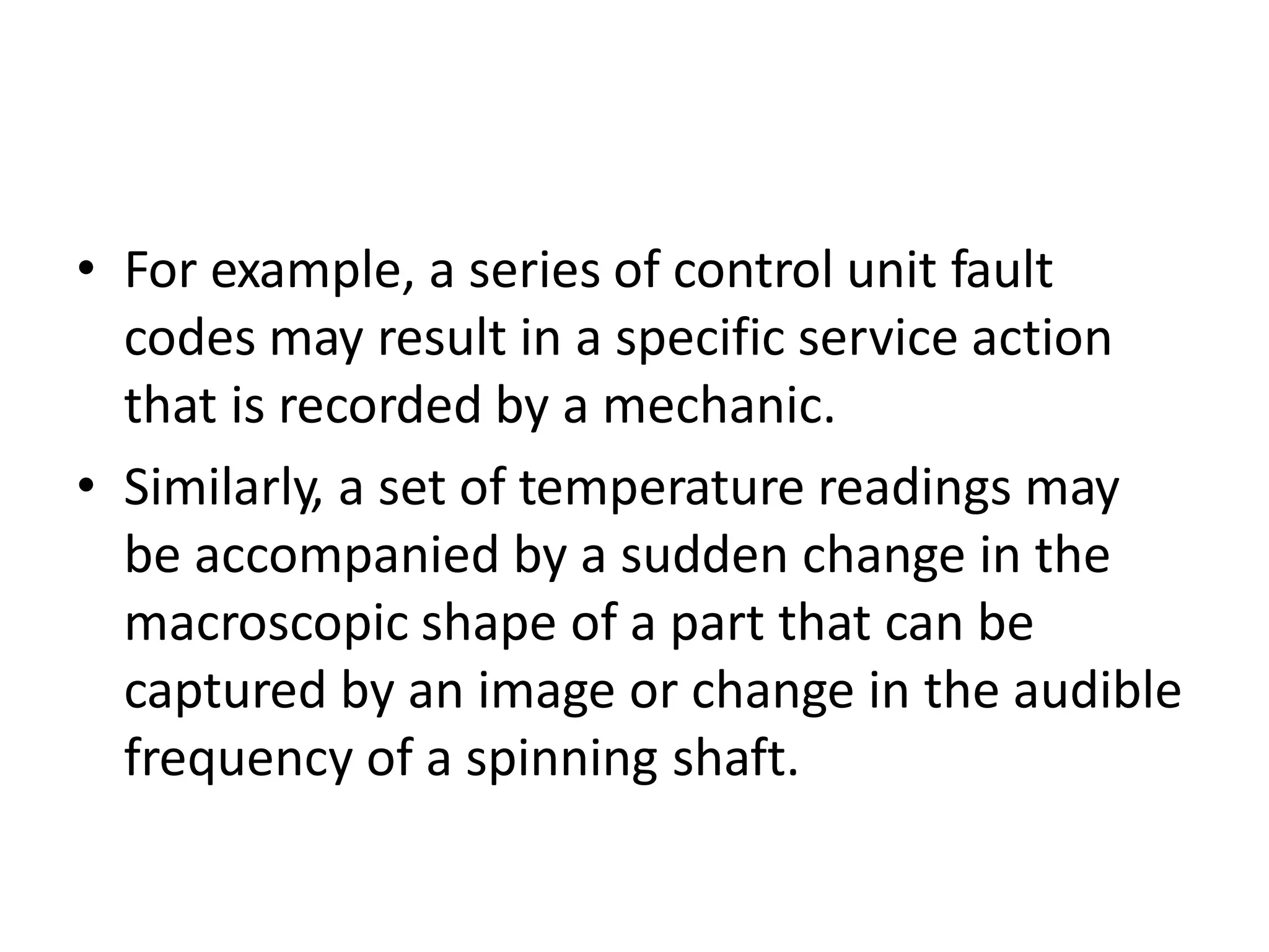 • For example, a series of control unit fault
codes may result in a specific service action
that is recorded by a mechanic.
• Similarly, a set of temperature readings may
be accompanied by a sudden change in the
macroscopic shape of a part that can be
captured by an image or change in the audible
frequency of a spinning shaft.
 