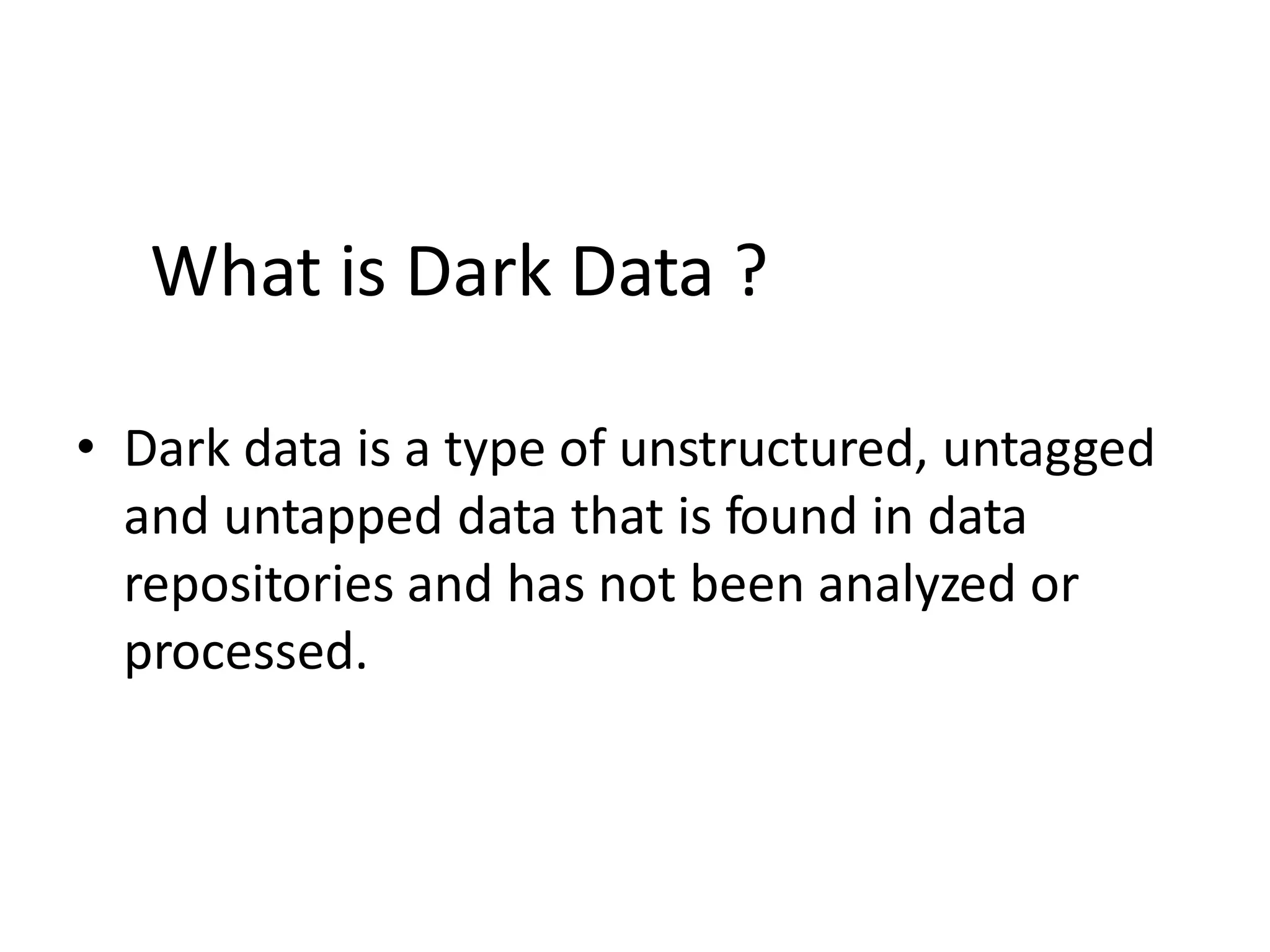 • Dark data is a type of unstructured, untagged
and untapped data that is found in data
repositories and has not been analyzed or
processed.
What is Dark Data ?
 