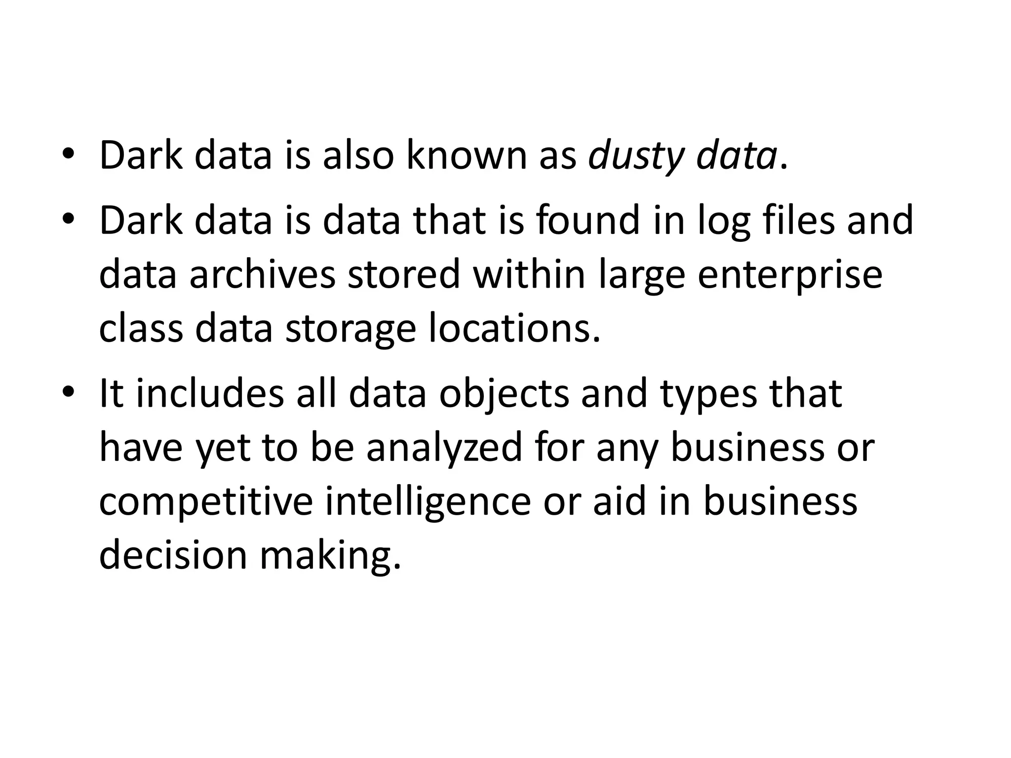 • Dark data is also known as dusty data.
• Dark data is data that is found in log files and
data archives stored within large enterprise
class data storage locations.
• It includes all data objects and types that
have yet to be analyzed for any business or
competitive intelligence or aid in business
decision making.
 