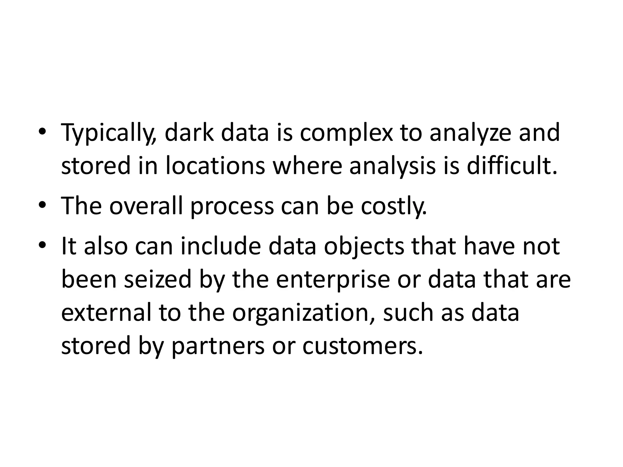 • Typically, dark data is complex to analyze and
stored in locations where analysis is difficult.
• The overall process can be costly.
• It also can include data objects that have not
been seized by the enterprise or data that are
external to the organization, such as data
stored by partners or customers.
 