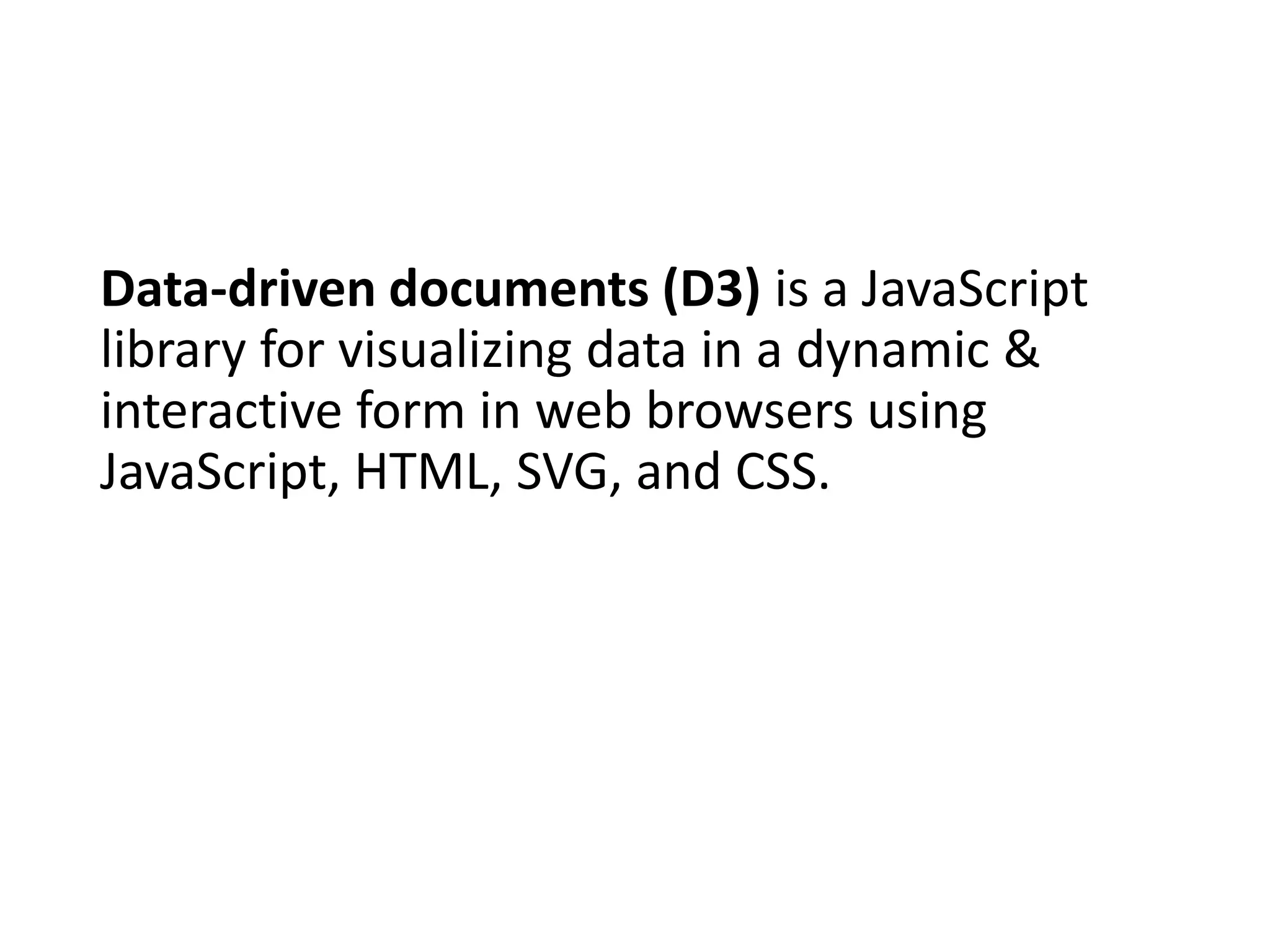 Data-driven documents (D3) is a JavaScript
library for visualizing data in a dynamic &
interactive form in web browsers using
JavaScript, HTML, SVG, and CSS.
 